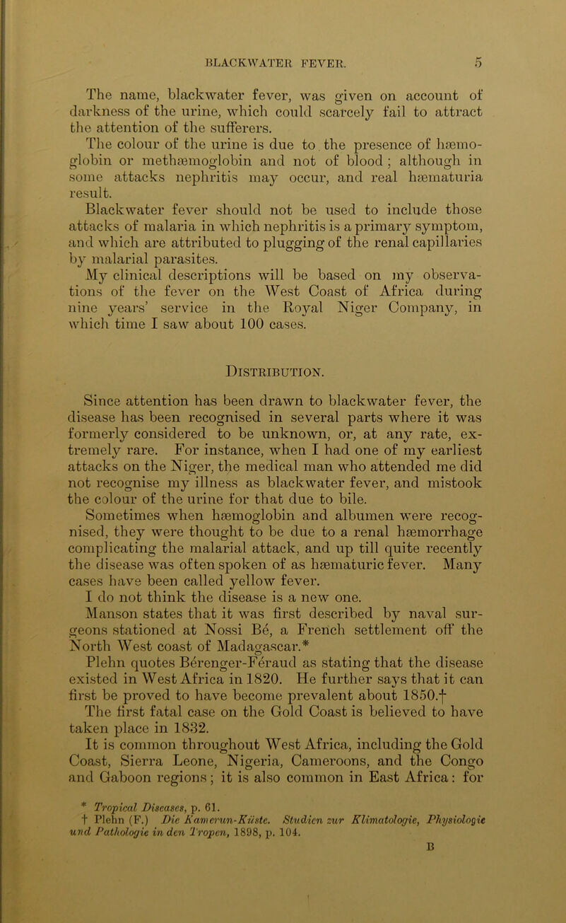 The name, blackwater fever, was given on account of darkness of the urine, which could scarcely fail to attract the attention of the sufferers. The colour of the urine is due to the presence of haemo- globin or methsemoglobin and not of blood ; although in some attacks nephritis may occur, and real haematuria result. Blackwater fever should not be used to include those attacks of malaria in which nephritis is a primary symptom, and which are attributed to plugging of the renal capillaries by malarial parasites. My clinical descriptions will be based on my observa- tions of the fever on the West Coast of Africa during nine years’ service in the Royal Niger Company, in which time I saw about 100 cases. Distribution. Since attention has been drawn to blackwater fever, the disease has been recognised in several parts where it was formerly considered to be unknown, or, at any rate, ex- tremely rare. For instance, when I had one of my earliest attacks on the Niger, the medical man who attended me did not recognise my illness as blackwater fever, and mistook the colour of the urine for that due to bile. Sometimes when haemoglobin and albumen were recog- nised, they were thought to be due to a renal haemorrhage complicating the malarial attack, and up till quite recently the disease was often spoken of as haematuric fever. Many cases have been called yellow fever. I do not think the disease is a new one. Manson states that it was first described by naval sur- geons stationed at Nossi Be, a French settlement off the North West coast of Madagascar.* Plehn quotes Berenger-Feraud as stating that the disease exi.sted in West Africa in 1820. He further says that it can first be proved to have become prevalent about 1850.f The first fatal case on the Gold Coast is believed to have taken place in 1832. It is common throughout West Africa, including the Gold Coast, Sierra Leone, Nigeria, Cameroons, and the Congo and Gaboon regions; it is also common in East Africa: for * Tropical Diseases, p. 61. t Plehn (F.) Die Kamcrun-Kiiste. Studicn zur Klimatologie, Physiologic und Pathologic in den Tropen, 1898, p. 104. B