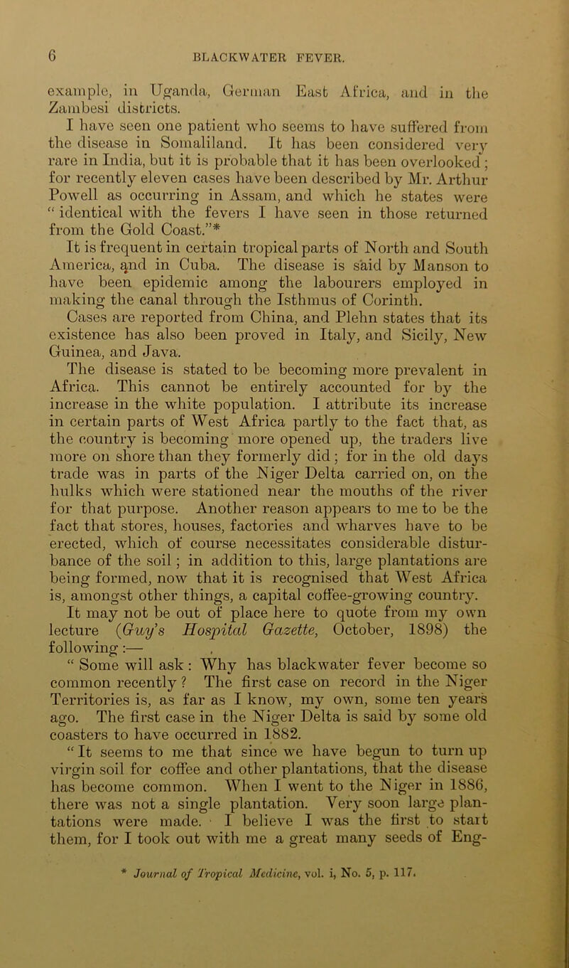 example, in Uganda, German East Africa, and in the Zambesi districts. I have seen one patient who seems to have suffered from the disease in Somaliland. It has been considered very rare in India, but it is probable that it has been overlooked ; for recently eleven cases have been described by Mr. Arthur Powell as occurring in Assam, and which he states were “ identical with the fevers I have seen in those returned from the Gold Coast.”* It is frequent in certain tropical parts of North and South America, and in Cuba. The disease is said by Manson to have been epidemic among the labourers employed in making the canal through the Isthmus of Corinth. Cases are reported from China, and Plehn states that its existence has also been proved in Italy, and Sicily, New Guinea, and Java. The disease is stated to be becoming more prevalent in Africa. This cannot be entirely accounted for by the increase in the white population. I attribute its increase in certain parts of West Africa partly to the fact that, as the country is becoming more opened up, the traders live more on shore than they formerly did; for in the old days trade was in parts of the Niger Delta carried on, on the hulks which were stationed near the mouths of the river for that purpose. Another reason appears to me to be the fact that stores, houses, factories and wharves have to be erected, which of course necessitates considerable distur- bance of the soil; in addition to this, large plantations are being formed, now that it is recognised that West Africa is, amongst other things, a capital coffee-growing country. It may not be out of place here to quote from my own lecture (Guy’s Hospital Gazette, October, 1898) the following:— “ Some will ask : Why has black water fever become so common recently ? The first case on record in the Niger Territories is, as far as I know, my own, some ten years ago. The first case in the Niger Delta is said by some old coasters to have occurred in 1882. “ It seems to me that since we have begun to turn up virgin soil for coffee and other plantations, that the disease has become common. When I went to the Niger in 1886, there was not a single plantation. Very soon large plan- tations were made. I believe I was the first to start them, for I took out with me a great many seeds of Eng- * Journal of Tropical Medicine, vol. i, No. 5, p. 117.