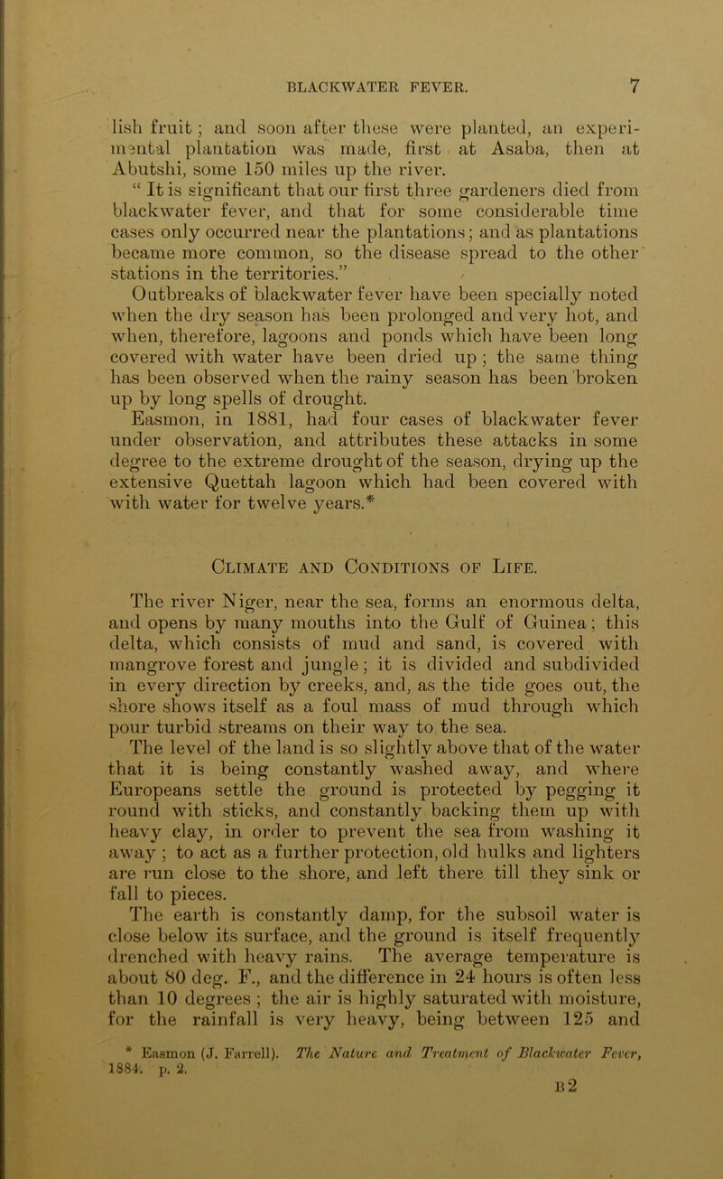 liish fruit ; and soon after these were planted, an experi- mental plantation was made, first. at Asaba, then at Abutshi, some 150 miles up the river. “ It is significant that our first three gardeners died from blackwater fever, and that for some considerable time cases only occurred near the plantations; and as plantations became more common, so the disease spread to the other' stations in the territories.” Outbreaks of blackwater fever have been specially noted when the dry season has been prolonged and very hot, and when, therefore, lagoons and ponds which have been long covered with water have been dried up ; the same thing has been observed when the rainy season has been 'broken up by long spells of drought. Easmon, in 1881, had four cases of blackwater fever under observation, and attributes these attacks in some degree to the extreme drought of the season, drying up the extensive Quettah lagoon which had been covered with with water for twelve years.* Climate and Conditions of Life. The river Niger, near the sea, forms an enormous delta, and opens by many mouths into the Gulf of Guinea; this delta, which consists of mud and sand, is covered with mangrove forest and jungle; it is divided and subdivided in every direction by creeks, and, as the tide goes out, the shore shows itself as a foul mass of mud through which pour turbid streams on their way to the sea. The level of the land is so slightly above that of the water that it is being constantly washed away, and where Europeans settle the ground is protected by pegging it round with sticks, and constantly backing them up with heavy clay, in order to prevent the sea from washing it away ; to act as a further protection, old hulks and lighters are I’un close to the shore, and left there till they sink or fall to pieces. The earth is constantly damp, for the subsoil water is close below its surface, and the ground is itself frequentl}?- drenched with heavy rains. The average temperature is about 80 deg. F., and the difference in 24 hours is often less than 10 degrees ; the air is highly saturated with moisture, for the rainfall is very heavy, being between 125 and Easmon (J. Farrell). The Nature and Treatment of Blaclwater Fever,