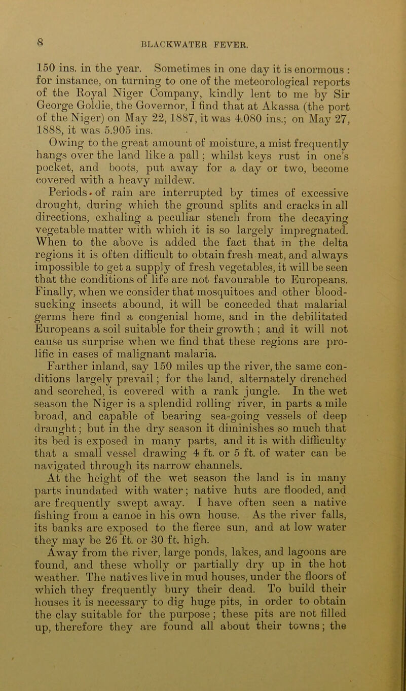 150 ins. in the year. Sometimes in one day it is enormous : for instance, on turning to one of the meteorological reports of the Royal Niger Company, kindly lent to me by Sir George Goldie, the Governor, I find that at Akassa (the port of the Niger) on May 22, IS87, it was 4.080 ins.; on May 27, 1888, it was 5.905 ins. Owing to the great amount of moisture, a mist frequently hangs over the land like a pall ; whilst keys rust in one’s pocket, and boots, put away for a day or two, become covered with a heavy mildew. Periods. of rain are interrupted by times of excessive drought, during which the ground splits and cracks in all directions, exhaling a peculiar stench from the decaying vegetable matter with which it is so largely impregnated. When to the above is added the fact that in the delta regions it is often difficult to obtain fresh meat, and always impossible to get a supply of fresh vegetables, it will be seen that the conditions of life are not favourable to Europeans. Finally, wffien we consider that mosquitoes and other blood- sucking insects abound, it will be conceded that malarial germs here find a congenial home, and in the debilitated Europeans a soil suitable for their growth ; and it will not cause us .surprise when we find that these regions are pro- lific in cases of malignant malaria. Farther inland, say 150 miles up the river, the same con- ditions largely prevail; for the land, alternately drenched and scorched, is covered with a rank j ungle. In the wet season the Niger is a splendid rolling river, in parts a mile broad, and capable of bearing sea-going vessels of deep draught; but in the dry season it diminishes so much that its bed is exposed in many part.s, and it is with difficulty that a small vessel drawing 4 ft. or 5 ft. of water can be navigated through its narrow channels. At the height of the wet season the land is in many parts inundated with water; native huts are fiooded, and are frequently swept away. I have often seen a native fishing from a canoe in his own house. As the river falls, its banks are exposed to the fierce sun, and at low water they may be 26 ft. or 30 ft. high. Away from the river, large pond.s, lakes, and lagoons are found, and these wholly or partially dry up in the hot weather. The natives live in mud houses, under the floors of which they frequently bury their dead. To build their houses it is necessary to dig huge pits, in order to obtain the clay suitable for the purpose ; these pits are not filled up, therefore they are found all about their towns; the