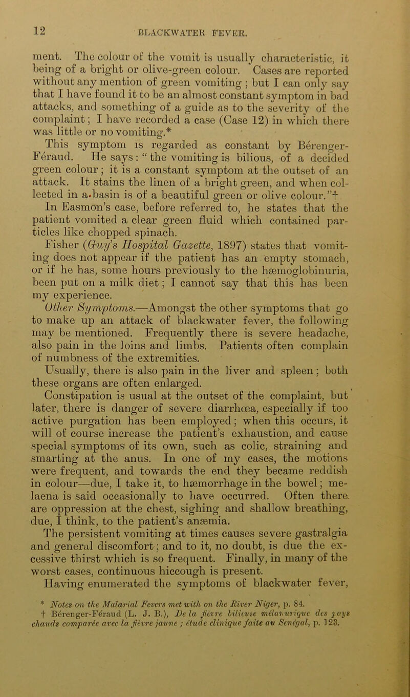 ment. The colour of the vomit is usually character!.stic, it being of a bright or olive-green colour. Cases are reported without any mention of green vomiting ; but I can only say that I have found it to be an almost constant symptom in bad attacks, and something of a guide as to the severity of the complaint; I have recorded a case (Case 12) in which there was little or no vomitinp-.* o This symptom is regarded as constant by Berenger- Feraud. He says the vomiting is bilious, of a decided green colour; it is a constant symptom at the outset of an attack. It stains the linen of a bright green, and when col- lected in a.basin is of a beautiful green or olive colour. ”f In Easmon’s case, before referred to, he states that the patient vomited a clear green fluid which contained par- ticles like chopped spinach. Fisher (Guy’s Hospital Gazette, 1897) states that vomit- ing does not appear if the patient has an empty stomach, or if he has, some hours previously to the hmmoglobinuria, been put on a milk diet; I cannot say that this has been my experience. Other Symptoms.—Amongst the other symptoms that go to make up an attack of blackwater fever, the following may be mentioned. Frequently there is severe headache, also pain in the loins and limbs. Patients often complain of numbness of the extremities. Usually, there is also pain in the liver and spleen; both these organs are often enlarged. Constipation is usual at the outset of the complaint, but later, there is danger of severe diarrhoea, especially if too active purgation has been employed; when this occurs, it will of course increase the patient s exhaustion, and cause special symptoms of its own, such as colic, straining and smarting at the anus. In one of my cases, the motions were frequent, and towards the end they became reddish in colour—due, I take it, to haemorrhage in the bowel; me- laena is said occasionally to have occurred. Often thera are oppression at the chest, sighing and shallow breathing, due, I think, to the patient’s anaemia. The persistent vomiting at times causes severe gastralgia and general discomfort; and to it, no doubt, is due the ex- cessive thirst which is so frequent. Finally, in many of the worst cases, continuous hiccough is present. Having enumerated the .symptoms of blackwater fever, * Notes on the Malarial Fevers met with on the River Niger, p. 84. t B6renger-Fe'raucl (L. J. B.), JJe la jitxrc hiliivse milatiwiijnc dcs jays chauds comparic avec la jitvre javne ; tHucle cliniqne faite av Senegal, p. 123.