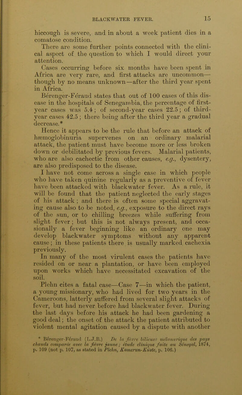 hiccough is severe, and in about a week patient dies in a comatose condition. There are some further points connected with the clini- cal aspect of the question to which I would direct your attention. Cases occurring before six months have been spent in Africa are very rare, and first attacks are uncommon— though by no means unknown—after the third year spent in Africa. Berenger-Feraud states that out of 100 cases of this dis- ease in the hospitals of Senegambia, the percentage of first- year cases was 5.4 ; of second-year cases 22.5; of third- year cases 42.5 ; there being after the third year a gradual decrease.* Hence it appears to be the rule that before an attack of heemoglobinuria supervenes on an ordinary malarial attack, the patient must have become more or less broken down or debilitated by previous fevers. Malarial patients, who are also cachectic from other causes, e.g., dysentery, are also predisposed to the disease. I have not come across a single case in which people who have taken quinine regularly as a preventive of fever have been attacked with blackwater fever. As a rule, it will be found that the patient neglected the early stages of his attack ; and there is often some special aggravat- ing cause also to be noted, e.g., exposure to the direct rays of the sun, or to chilling breezes while suffering from slight fever ; but this is not always present, and occa- sionally a fever beginning like an ordinary one may develop blackwater symptoms without any apparent cause; in these patients there is usually marked cachexia previously. In many of the most virulent cases the patients have resided on or near a plantation, or have been employed upon works which have necessitated excavation of the soil. Plehn cites a fatal case—Case 7—in which the patient, a young missionary, who had lived for two years in the Cameroons, latteidy suffered from several slight attacks of fever, but had never before had blackwater fever. During the last days before his attack he had been gardening a good deal; the onset of the attack the patient attributed to violent mental agitation caused by a dispute with another * Berenger-Feraud (L.J.B.) Dc la Ji^vre hilieuse mdanurique dc,s pays chauds comparee avec la fievre jaune; etude clinviue faite au iSdneqal, 1874, p. 109 (not p. 107, as stated in Plehn, Kamcrun-Kuste, p. 106.)