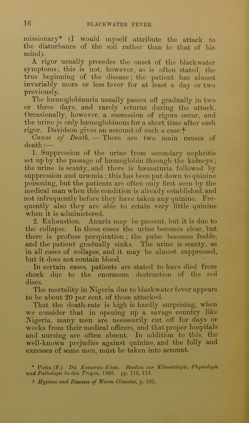 missionary* (I would myself attribute the attack to the disturbance of the soil rather than to that of his mind). A rigor usually precedes the onset of the blackwater symptoms; this is not, however, as is often stated, the true beginning of the disease; the patient has almost invariably more or less fever for at least a day or two previously. The haemoglobinuria usually passes off gradually in two or three days, and rarely returns during the attack. Occasionally, however, a succession of rigors occur, and the urine is only hsemoglobinous for a short time after each rigor. Davidson gives an account of such a case.*f* Cause of Death. — There are two main causes of death;— 1. Suppression of the urine from secondary nephritis set up by the passage of haemoglobin through the kidneys ; the urine is scanty, and there is haematuria followed by suppression and uraemia ; this has been put down to quinine poisoning, but the patients are often only first seen by the medical man when this condition is already established, and not infrequently before they have taken any quinine. Fre- quently also they are able to retain very little quinine when it is administered. 2. Exhaustion. Anuria may be present, but it is due to the collapse. In these cases the urine becomes clear, but there is profuse perspiration ; the pulse becomes feeble, and the patient gradually sinks. The urine is scanty, as in all cases of collapse, and it may be almost suppressed, but it does not contain blood. In certain cases, patients are stated to have died from shock due to the enormous destruction of the red discs. The mortality in Nigeria due to blackwater fever appears to be about 20 per cent, of those attacked. That the death-rate is high is hardly surprising, when we consider that in opening up a savage country like Nigeria, many men are necessarily cut off' for days or weeks from their medical officers, and that proper hospitals and nursing are often absent. In addition to this, the well-known prejudice against quinine, and the folly and excesses of some men, must be taken into account. * Plehu (F.) Die Kamerun-Kihte. Studien zur Klimatologic, Physiologic und Pathologic in den Tropen. 1898. i^p. 112, 113. t Hygiene and Diseases of Warm Climates, p. 181.