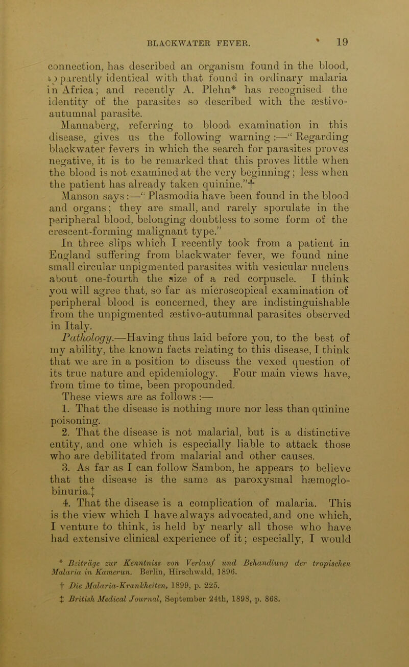 connection, has described an organism found in the blood, i) parently identical with that found in ordinary malaria in Africa; and recently A. Plehn* has recognised the identity of the parasites so described with the sestivo- autumnal parasite. Mannabero- referring to blood examination in this disease, gives us the following warning :—“ Regarding blackwater fevers in which the search for parasites proves negative, it is to be remarked that this proves little when the blood is not examined at the very beginning; less when the patient has already taken quinine.”*!* Manson says :—Plasmodia have been found in the blood and organs; they are small, and rarely sporulate in the peripheral blood, belonging doubtless to some form of the crescent-forming malignant type.” In three slips which I recently took from a patient in England suffering from blackwater fever, we found nine small circular unpigmented parasites with vesicular nucleus about one-fourth the size of a red corpuscle. I think you will agree that, so far as microscopical examination of peripheral blood is concerned, they are indistinguishable from the unpigmented eestivo-autumnal parasites observed in Italy. Pathology.—Having thus laid before you, to the best of my ability, the known facts relating to this disease, I think that we are in a position to discuss the vexed question of its true nature and epidemiology. Four main views have, from time to time, been propounded. These views are as follows :— 1. That the disease is nothing more nor less than quinine poisoning. 2. That the disease is not malarial, but is a distinctive entity, and one which is especially liable to attack those who are debilitated from malarial and other causes. 3. As far as I can follow Sambon, he appears to believe that the disease is the same as paroxysmal hsemoglo- binuria.| 4. That the disease is a complication of malaria. This is the view which I have always advocated, and one which, I venture to think, is held by nearly all those who have had extensive clinical experience of it; especially, I would * Beitrdge zur Kenntniss von Verlauf und Behandlumj der tropischen Malaria in Kamerun. Berlin, Hirscliwald, 189(5. t Bie Malaria-KranJchcitcn, 1899, p. 225. X British Medical Journal, September 24th, 1898, p. 868.