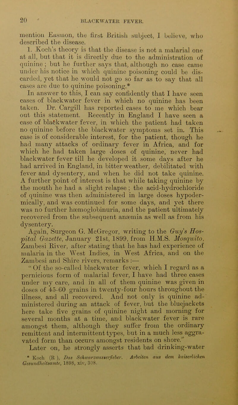 inentioii Easiiion, the lirdt Jiribidh subject, I believe, who described the disease. 1. Koch’s theory is that the disease is not a malarial one at all, but that it is directly due to the administration of quinine ; but he further says that, although no case came under his notice in which quinine poisoning could be dis- carded, yet that he would not go so far as to say that all cases are due to quinine poisoning.* In answer to this, I can say confidently that I have seen cases of blackwater fever in which no quinine has been taken. Dr. Cargill has reported cases to me which bear out this statement. Recently in England I have seen a case of blackwater fever, in which the patient had taken no quinine before the blackwater symptoms set in. This case is of considerable interest, for the patient, though he had many attacks of ordinary fever in Africa, and for which he had taken large doses of quinine, never had blackwater fever till he developed it some days after he had arrived in England, in bitter weather, debilitated with fever and dysentery, and when he did not take quinine. A further point of interest is that while taking quinine by the mouth he had a slight relapse ; the acid-hydrochloride of quinine was then administered in large doses hypoder- mically, and was continued for some days, and yet there was no further haemoglobinuria, and the patient ultimately recovered from the subsequent anaemia as well as from his dysentery. Again, Surgeon G. McGregor, writing to the Guys Hos- pital Gazette, January 21st, 1899, from II.M.S. Mosquito, Zambesi River, after stating that he has had experience of malaria in the West Indies, in West Africa, and on the Zambesi and Shire rivers, remarks :— “ Of the so-called blackwater fever, which I regard as a pernicious form of malarial fever, I have had three cases under my care, and in all of them quinine was given in doses of 45-60 grains in twenty-four hours throughout the illness, and all recovered. And not only is quinine ad- ministered during an attack of fever, but the bluejackets here take five grains of quinine night and morning for several months at a time, and blackwater fever is rare amongst them, although they suffer from the ordinary remittent and intermittent types, but in a much less aggra- vated form than occurs amongst residents on shore.” Later on, he strongly asserts that bad drinking-water * Koch (R ), Das Sch^oarzluasterfieber. Ariciten aus dem kaiserlickm Gesundheitsamte, 1898, xiv, 308.