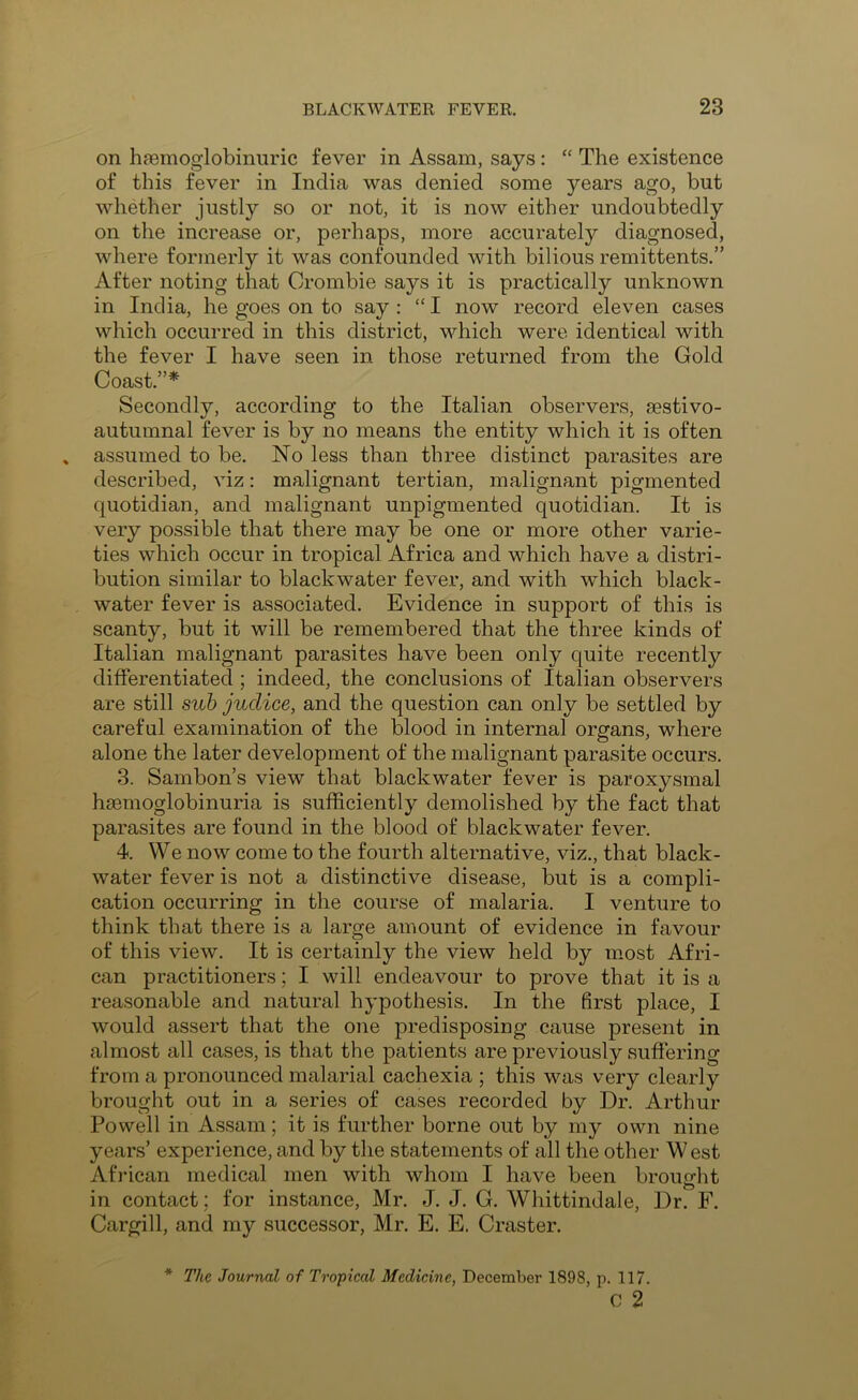 on haemoglobinuric fever in Assam, says : “ The existence of this fever in India was denied some years ago, but whether justly so or not, it is now either undoubtedly on the increase or, perhaps, more accurately diagnosed, where formerly it was confounded with bilious remittents.” After noting that Orombie says it is practically unknown in India, he goes on to say : “ I now record eleven cases which occurred in this district, which were identical with the fever I have seen in those returned from the Gold Coast.”* Secondly, according to the Italian observers, eestivo- autumnal fever is by no means the entity which it is often assumed to be. No less than three distinct parasites are described, viz: malignant tertian, malignant pigmented quotidian, and malignant unpigmented quotidian. It is very possible that there may be one or more other varie- ties which occur in tropical Africa and which have a distri- bution similar to blackwater fever, and with which black- water fever is associated. Evidence in support of this is scanty, but it will be remembered that the three kinds of Italian malignant parasites have been only quite recently differentiated; indeed, the conclusions of Italian observers are still sub juclice, and the question can only be settled by careful examination of the blood in internal organs, where alone the later development of the malignant parasite occurs. 3. Sambon’s view that blackwater fever is paroxysmal hasmoglobinuria is sufficiently demolished by the fact that parasites are found in the blood of blackwater fever. 4. We now come to the fourth alternative, viz., that black- water fever is not a distinctive disease, but is a compli- cation occurring in the course of malaria. I venture to think that there is a large amount of evidence in favour of this view. It is certainly the view held by mmst Afri- can practitioners; I will endeavour to prove that it is a reasonable and natural hypothesis. In the first place, I would assert that the one predisposing cause present in almost all cases, is that the patients are previously suffering from a pronounced malarial cachexia ; this was very clearly brought out in a series of cases recorded by Dr. Arthur Powell in Assam; it is further borne out by my own nine years’ experience, and by the statements of all the other West African medical men with whom I have been brought in contact; for instance, Mr. J. J. G. Whittindale, Dr. F. Cargill, and my successor, Mr. E. E. Craster. * The Journal of Tropical Medicine, December 1898, p. 117. c 2