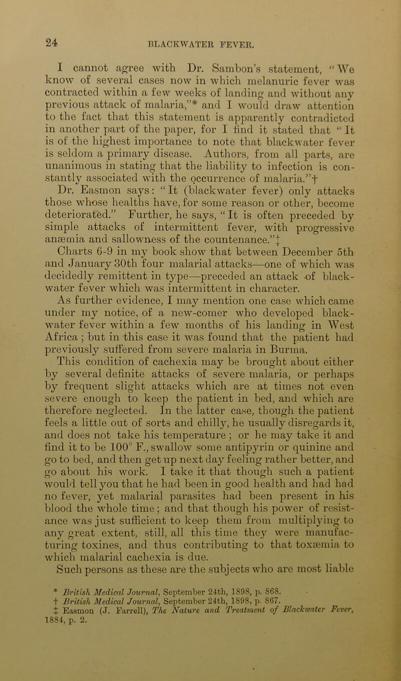 I cannot agree with Dr. Sambon’s statement, “We know of several cases now in which melanuric fever was contracted within a few weeks of landing and without any previous attack of malaria,”* and I would draw attention to the fact that this statement is apparently contradicted in another part of the paper, for I find it stated that “ It is of the highest importance to note that blackwater fever is seldom a primary disease. Authors, from all parts, are unanimous in stating that the liability to infection is con- stantly associated with the occurrence of malaria.”t Dr. Easmon says: “It (blackwater fever) only attacks those whose healths have, for some reason or other, become deteriorated.” Further, he says, “It is often preceded by simple attacks of intermittent fever, with progressive anaemia and sallowness of the countenance.”j Charts 6-9 in my book show that between December 5th and January 30th four malarial attacks—one of which was decidedly remittent in type—preceded an attack of black- water fever which was intermittent in character. As further evidence, I may mention one case which came under my notice, of a new-comer who developed black- water fever within a few months of his landing in West Africa ; but in this case it was found that the patient had previously suffered from severe malaria in Burma. This condition of cachexia may be brought about either by several definite attacks of severe malaria, or perhaps by frequent slight attacks which are at times not even severe enough to keep the patient in bed, and which are therefore neglected. In the latter case, though the patient feels a little out of sorts and chilly, he usually disregards it, and does not take his temperature ; or he may take it and find it to be 100° F., swallow some antipyrin or quinine and go to bed, and then get up next day feeling rather better, and go about his work. I take it that though such a patient would tell you that he had been in good health and had had no fever, yet malarial parasites had been present in his blood the whole time; and that though his power of resist- ance was just sufficient to keep them from multiplying to any great extent, still, all this time they were manufac- turing toxines, and thus contributing to that toxeemia to which malarial cachexia is due. Such persons as these are the subjects who are most liable * British Medical Journal, September 24th, 1898, 868. t British Medical Journal, September 24th, 1898, p. 867. J Easmon (J. Farrell), The Nature and Treatment of Blachioatcr Fcvei', 1884, p. 2.