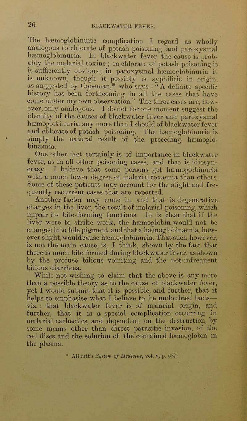 The haemoglobinuric complication I regard as wholly analogous to chlorate of potash poisoning, and paroxysmal haemoglobinuria. In blackwater fever the cause is prob- ably the malarial toxine ; in chlorate of potash poisoning it is sufficiently obvious; in paroxysmal haemoglobinuria it is unknown, though it possibly is syphilitic in origin, as suggested by Copeman,* who says : “ A definite specific history has been forthcoming in all the cases that have come under my own observation.” The three cases are, how- ever, only analogous. I do not for one moment suggest the identity of the causes of blackwater fever and paroxysmal haemoglobinuria, any more than I should of blackwater fever and chlorate of potash poisoning. The haemoglobinuria is simply the natural result of the preceding haemoglo- binaemia. One other fact certainly is of importance in blackwater fever, as in all other poisoning cases, and that is idiosyn- crasy. I believe that some persons get haemoglobinuria with a much lower degree of malarial toxaemia than others. Some of these patients may account for the slight and fre- quently recurrent cases that are reported. Another factor may come in, and that is degenerative changes in the liver, the result of malarial poisoning, which impair its bile-forming functions. It is clear that if the liver were to strike work, the haemoglobin would not be changed into bile pigment, and that a haemoglobinaemia, how- ever slight, would cause haemoglobinuria. That such,however, is not the main cause, is, I think, shown by the fact that there is much bile formed during blackwater fever, as shown by the profuse bilious vomiting and the not-infrequent bilious diarrhoea. While not wishing to claim that the above is any more than a possible theory as to the cause of blackwater fever, yet I would submit that it is possible, and further, that it helps to emphasise what I believe to be undoubted facts— viz.: that blackwater fever is of malarial origin, and further, that it is a special complication occurring in malarial cachectics, and dependent on the destruction, by some means other than direct parasitic invasion, of the red discs and the solution of the contained hasmoglobin in the plasma. * Allbutt’s System of Medicine, vol. v, p. 627.