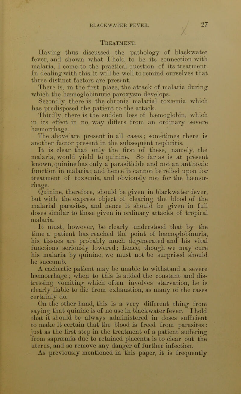 Treatment. / Having thus discussed the pathology of blackwater fever, and shown what I hold to be its connection with malaria, I come to the practical question of its treatment. In dealing with this, it will be well to remind ourselves that three distinct factors are present. There is, in the first place, the attack of malaria during which the hsemoglobinuric paroxysm develops. Secondly, there is the chronic malarial toxaemia which has predisposed the patient to the attack. Thirdly, there is the sudden loss of haemoglobin, which in its effect in no way differs from an ordinary severe haemorrhage. The above are present in all cases; sometimes there is another factor present in the subsequent nephritis. It is clear that only the first of these, namely, the malaria, would yield to quinine. So tar as is at present known, quinine has only a parasiticide and not an antitoxic function in malaria; and hence it cannot be relied upon for treatment of toxsemia, and obviously not for the haemor- rhage. Quinine, therefore, should be given in blackwater fever, but with the express object of clearing the blood of the malarial parasites, and hence it should be given in full doses similar to those given in ordinary attacks of tropical malaria. It must, however, be clearly understood that by the time a patient has reached the point of haemoglobinuria, his tissues are probably much degenerated and his vital functions seriously lowered; hence, though we may cure his malaria by quinine, we must not be surprised should he succumb. A cachectic patient may be unable to withstand a severe haemorrhage; when to this is added the constant and dis- tressing vomiting which often involves starvation, he is clearly liable to die from exhaustion, as many of the cases certainly do. On the other hand, this is a very different thing from saying that quinine is of no use in blackwater fever. I hold that it should be always administered in doses sufficient to make it certain that the blood is freed from parasites : just as the first step in the treatment of a patient suffering from saprsemia due to retained placenta is to clear out the uterus, and so remove any danger of further infection. As previously mentioned in this paper, it is frequently