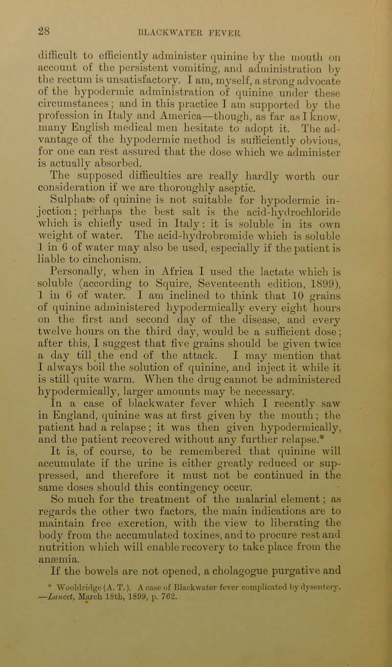 difficult to efficiently administer (quinine by the niontli on account ot* the persistent vomiting, and administration by the rectum is unsatisfactory. I am, myself, a strong advocate of the hypodermic administration of quinine under tliese circumstances; and in this practice I am supported by the profession in Italy and America—though, as far as I know, many English medical men hesitate to adopt it. The ad- vantage of the hypodermic method is sufficiently obvious, for one can rest assured that the dose which we administer is actually absorbed. The supposed difficulties are really hardly worth our consideration if we are thoroughly aseptic. Sulphate of quinine is not suitable for hypodermic in- jection; perhaps the best salt is the acid-hydrochloride which is chiefly used in Italy: it is soluble in its own weight of water. The acid-hydrobromide which is soluble 1 in 6 of water may also be used, especially if the patient is liable to cinchonism. Personally, when in Africa I used the lactate which is soluble (according to Squire, Seventeenth edition, 1899), 1 in 6 of water. I am inclined to think that 10 grains of quinine administered hypodermically every eight hours on the first and second clay of the disease, and every twelve hours on the third day, would be a sufficient dose; after this, I suggest that five grains should be given twice a day till^the end of the attack. I may mention that I always boil the solution of quinine, and inject it while it is still quite warm. When the drug cannot be administered hypodermically, larger amounts may be necessary. In a case of blackwater fever which I recently saw in England, cjuinine was at first given by the mouth ; the patient had a relapse; it was then given hypodermically, and the patient recovered without any further relapse.* It is, of course, to be remembered that quinine will accumulate if the urine is either greatly reduced or sup- pressed, and therefore it must not be continued in the same doses should this contingency occur. So much for the treatment of the malarial element; as regards the other two factors, the main indications are to maintain free excretion, with the view to liberating the body from the accumulated toxines, and to procure rest and nutrition which will enable recovery to take place from the anaemia. If the bowels are not opened, a cholagogue purgative and * Wooldridge (A. T.). A case of Blackwater fever complicated by dy.sentery. —Lancet, March 18th, 1899, p. 762.