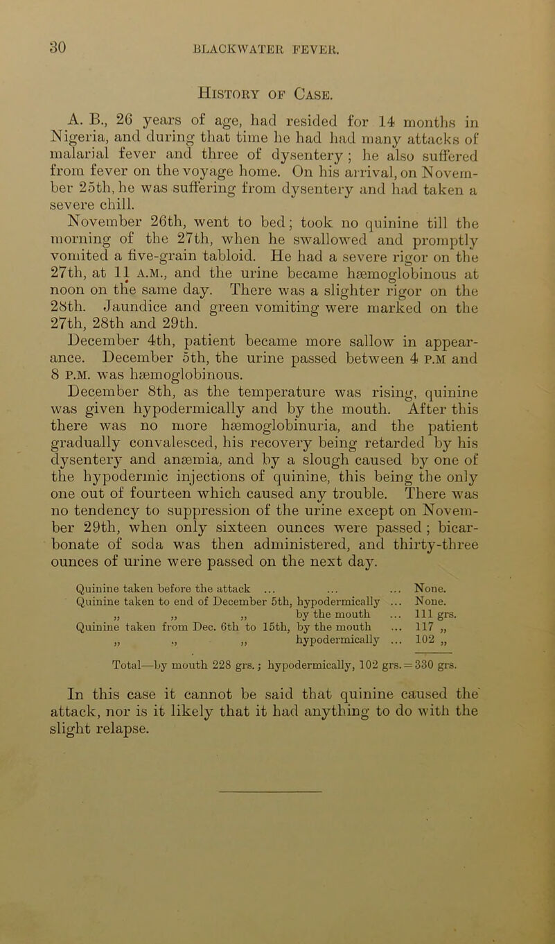 History of Case. A. B., 26 years of age, had resided for 14 montlis in Nigeria, and during that time he had had many attacks of malarial fever and three of dysentery ; he also suffered from fever on the voyage home. On his arrival, on Novem- ber 25th, he was suffering from dysentery and had taken a severe chill. November 26th, went to bed; took no quinine till the morning of the 27th, when he swallowed and promptly vomited a five-grain tabloid. He had a severe rigor on the 27th, at 11 A.M., and the urine became hsemoglobinous at noon on the same day. There was a slighter rigor on the 28th. Jaundice and green vomiting were marked on the 27th, 28th and 29th. December 4th, patient became more sallow in appear- ance. December 5th, the urine passed between 4 p.m and 8 P.M. was haemoglobinous. December 8th, as the temperature was rising, quinine was given hypodermically and by the mouth. After this there was no more hsemoglobinuria, and the patient gradually convalesced, his recovery being retarded by his dysentery and anmmia, and by a slough caused by one of the hypodermic injections of quinine, this being the only one out of fourteen which caused any trouble. There was no tendency to suppression of the urine except on Novem- ber 29th, when only sixteen ounces were passed ; bicar- bonate of soda was then administered, and thirty-three ounces of urine were passed on the next day. Quinine taken before the attack ... ... ... None. Quinine taken to end of December 5th, hypodermically ... None. „ „ „ by the mouth ... Ill grs. Quinine taken from Dec. 6th to 15th, by the mouth ... 117 „ „ ., „ hypodermically ... 102 „ Total—by mouth 228 grs.; hypodermically, 102 gr.s. = 330 grs. In this case it cannot be said that quinine caused the' attack, nor is it likely that it had anything to do with the slight relapse.