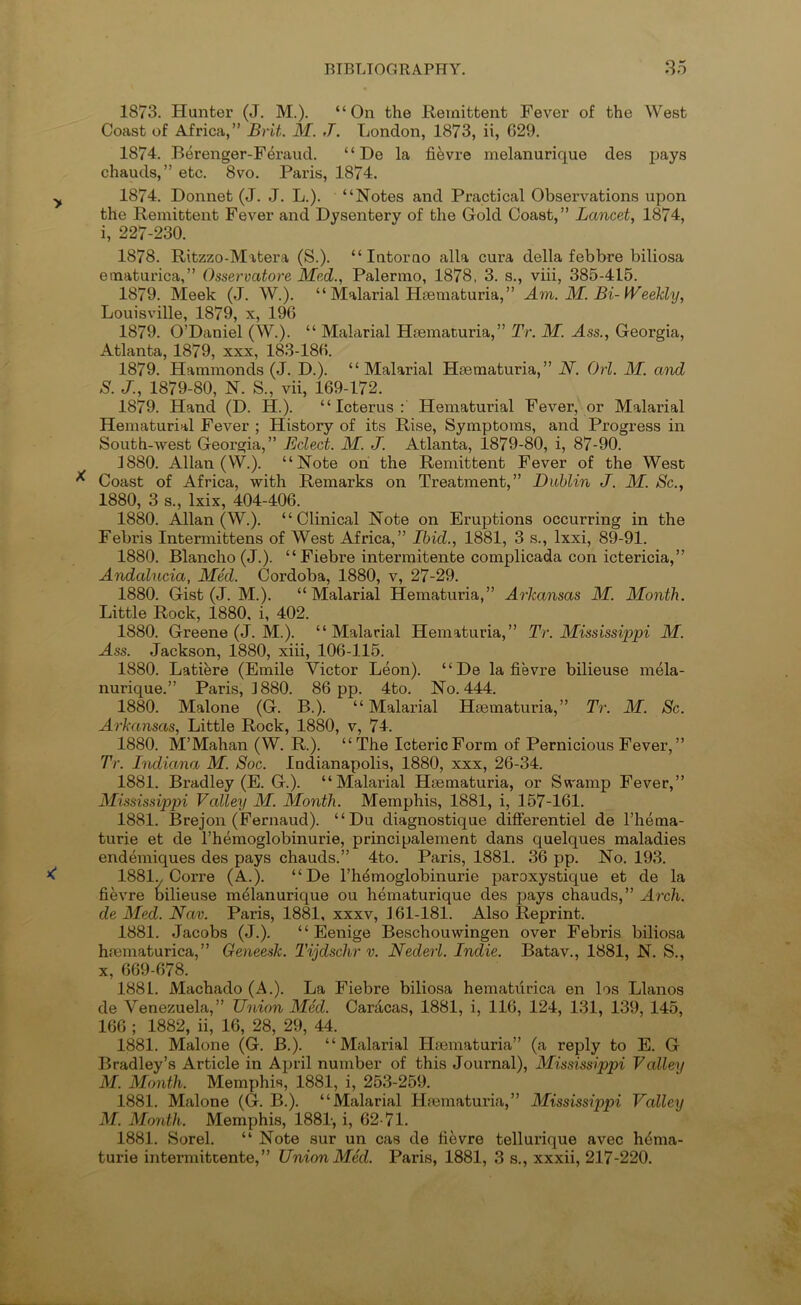 1873. Hunter (J. M.). “On the Remittent Fever of the West Coast of Africa,” Brit. M. J. London, 1873, ii, 629. 1874. Berenger-Feraud. “ De la fi^vre melanurique des pays chauds,” etc. 8vo. Paris, 1874. 1874. Donnet (J. J. L.). “Notes and Practical Observations upon the Remittent Fever and Dysentery of the Gold Coast,” Lancet, 1874, i, 227-230. 1878. Ritzzo-Mxtera (S.). “ Intorao alia cura della febbre biliosa einaturica,” Osservatore Med., Palermo, 1878, 3. s., viii, 385-415. 1879. Meek (J. W.). “ Malarial Hsematuria,” Am. M. Bi-Weeldy, Louisville, 1879, x, 196 1879. O’Daniel (W.). “ Mahirial Hjematuria,” Tr. M. Ass., Georgia, Atlanta, 1879, xxx, 183-186. 1879. Hammonds (J. D.). “Malarial Hseraaturia,” JV. Orl. M. and S. J., 1879-80, N. S., vii, 169-172. 1879. Hand (D. H.). “Icterus; Hematurial Fever, or Malarial Hematurial Fever ; History of its Rise, Symptoms, and Progress in South-west Georgia,” Eclect. M. J. Atlanta, 1879-80, i, 87-90. 1880. Allan (W.). “Note on the Remittent Fever of the West Coast of Africa, with Remarks on Treatment,” Dublin J. M. Sc., 1880, 3 s., Ixix, 404-406. 1880. Allan (W.). “Clinical Note on Eruptions occurring in the Febris Intermittens of West Africa,” Ibid., 1881, 3 s., Ixxi, 89-91. 1880. Blanche (J.). “Fiebre interraitente complicada con ictericia,” Andalncia, Med. Cordoba, 1880, v, 27-29. 1880. Gist (J. M.). “Malarial Hematuria,” Arkansas M. Month. Little Rock, 1880, i, 402. 1880. Greene (J. M.). “Malarial Hematuria,” Tr. Mississippi M. Ass. Jackson, 1880, xiii, 106-115. 1880. Latiere (Emile Victor Leon). “De la fievre bilieuse mela- nurique.” Paris, 1880. 86 pp. 4to. No. 444. 1880. Malone (G. B.). “Malarial Htematuria,” Tr. M. Sc. Arkansas, Little Rock, 1880, v, 74. 1880. M’Mahan (W. R.). “ The Icteric Form of Pernicious Fever,” Tr. hidiana M. Soc. Indianapolis, 1880, xxx, 26-34. 1881. Bradley (E. G.). “Malarial Htematuria, or Swamp Fever,” Mississippi Vallexj M. Month. Memphis, 1881, i, 157-161. 1881. Brejon (Fernaud). “Du diagnostique difFerentiel de I’hema- turie et de I’hemoglobinurie, principalement dans quelques maladies endemiques des pays chauds.” 4to. Paris, 1881. 36 pp. No. 193. 1881y Corre (A.). “De rhdmoglobinurie paroxystique et de la fievre oilieuse melanurique ou hematurique des pays chauds,” Arch, de Med. Nav. Paris, 1881, xxxv, 161-181. Also Reprint. 1881. Jacobs (J.). “ Eenige Beschouwingen over Febris biliosa hmmaturica,” Geneesk. Tijdschr v. Nederl. Indie. Batav., 1881, N. S., X, 669-678. 1881. Machado (A.). La Fiebre biliosa hematiirica en los Llanos de Venezuela,” Union Med. Caracas, 1881, i, 116, 124, 131, 139, 145, 166 ; 1882, ii, 16, 28, 29, 44. 1881. Malone (G. B.). “Malarial Hoematuria” (a reply to E. G Bradley’s Article in April number of this Journal), Mississippi Valley M. Month. Memphis, 1881, i, 253-259. 1881. Malone (G. B.). “Malarial Hfematuria,” Mississippi Valley M. Month. Memphis, 1881-, i, 62-71. 1881. Sorel. “ Note sur un cas de fievre tellurique avec hema-