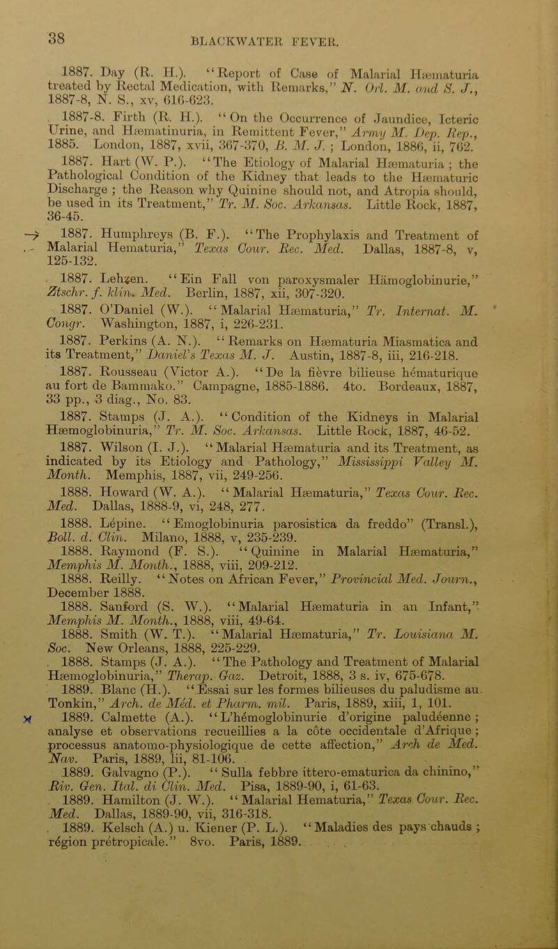 1887. Day (R. PL). “Reporb of Case of Malarial Hieinaturia treated by Rectal Medication, with Remarks,” N. Oii. M. o.nd S. J., 1887-8, N. S., XV, 61C-623. 1887-8. Firth (R. H.). “ On the Occurrence of Jaundice, Icteric Urine, and Hiematinuria, in Remittent Fever,” Army M. Dep. Rep., 1885. London, 1887, xvii, 367-370, B. M. J. ; London, 1880, ii, 702. 1887. Hart(W. P.). “The Etiology of Malarial Plmmaturia ; the Pathological Condition of the Kidney that leads to the Hiematuric Discharge ; the Reason why Quinine should not, and Atrojha should, be used in its Treatment,” Tr. M. Sac. Arkansas. Little Rock, 1887, 36-45. 1887. Humphreys (B. F.). “The Prophylaxis and Treatment of Malarial Hematuria,” Texas Gour. Bee. Med. Dallas, 1887-8, v, 125-132. . 1887. Leh«en. “ Ein Fall von paroxysmaler Hamoglobinurie,” Ztschr. f. klin. Med. Berlin, 1887, xii, 307-320. 1887. O’Daniel (W.). “Malarial Hsematuria,” Tr. Internat. M. Congr. Washington, 1887, i, 226-231. 1887. Perkins (A. N.). “ Remarks on Hfematuria Miasmatica and its Treatment,” Daniel’s Texas M. J. Austin, 1887-8, iii, 216-218. 1887. Rousseau (Victor A.). “ De la fievre bilieuse h^maturique au fort de Bammako.” Campagne, 1885-1886. 4to. Bordeaux, 1887, 33 pp., 3 diag.. No. 83. 1887. Stamps (J. A.). “Condition of the Kidneys in Malarial Heemoglobinuria,” Tr. M. Soc. Arkansas. Little Rock, 1887, 46-52. 1887. Wilson (I. J.). “Malarial Hsematuria and its Treatment, as indicated by its Etiology and Pathology,” Mississippi Valley M. Month. Memphis, 1887, vii, 249-256. 1888. Howard (W. A.). “Malarial Htematuria,” Texas Gour. Bee. Med. Dallas, 1888-9, vi, 248, 277. 1888. Lepine. “ Emoglobinuria parosistica da freddo” (Transl.), Boll. d. Glin. Milano, 1888, v, 235-239. 1888. Raymond (F. S.). “Quinine in Malarial Hseraaturia,” Memphis M. Month., 1888, viii, 209-212. 1888. Reilly. “Notes on AJrican Fever,” Provincial Med. Journ., December 1888. 1888. Sanford (S. W.). “Malarial Hsematuria in an Infant,” Memphis M. Month., 1888, viii, 49-64. 1888. Smith (W. T.). “Malarial Htematuria,” Tr. Louisiaim M. Soc. New Orleans, 1888, 225-229. 1888. Stamps (J. A.). “ The Pathology and Treatment of Malarial Hgemoglobinuria, ” Therap. Gaz. Detroit, 1888, 3 s. iv, 675-678. 1889. Blanc (H.). “ Essai sur les formes bilieuses du paludisme au- Tonkin,” Arch, de Med. et Pharm. mil. Paris, 1889, xiii, 1, 101. 1889. Calmette (A.). “ L’hemoglobinurie d’origine paluddenne ; analyse et observations recueillies a la cote occidentale d’Afrique; processus anatomo-physiologique de cette affection,” Arch de Med. Nav. Paris, 1889, lii, 81-106. 1889. Galvagno (P.). “ Sulla febbre ittero-ematurica da chinino,” Biv. Gen. Ital. di Glin. Med. Pisa, 1889-90, i, 61-63. 1889. Hamilton (J. W.). “Malarial Hematuria,” Texas Gour. Bee. Med. Dallas, 1889-90, vii, 316-318. 1889. Kelsch (A.) u. Kiener (P. L.). “Maladies des pays chauds ; region pretropicale.” 8vo. Paris, 1889.