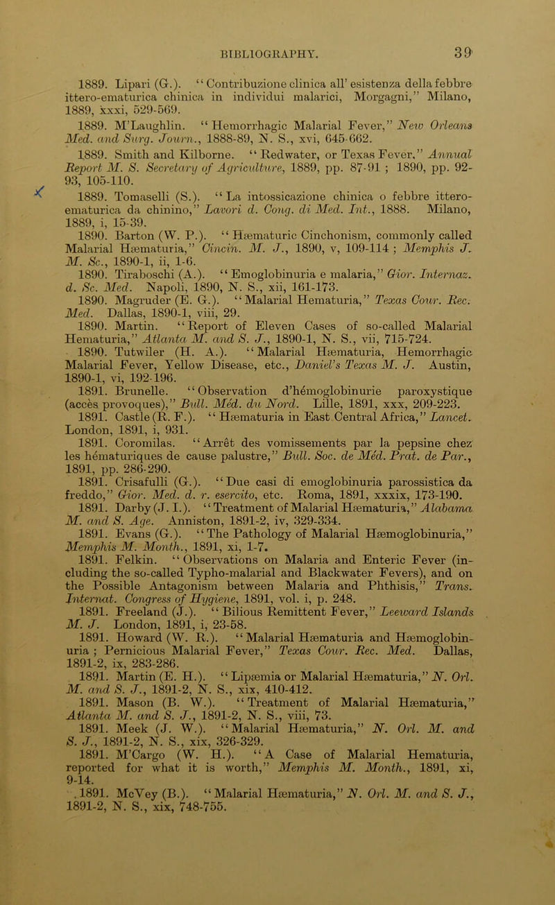 1889. Lipari (G.). “ Contribuzione clinica all’ esistenza della febbre ifctero-ematurica chinica in individui malarici, Morgagni,” Milano, 1889, xxxi, 529-569. 1889. M’Laughlin. “Hemorrhagic Malarial Fexev,” New Orleans Med. and Surg. Journ., 1888-89, !N. S., xvi, 645-662. 1889. Smith and Kilborne. “ Red water, or Texas Fever.” Annual Report M. S. Secretary of Agriculture, 1889, pp. 87-91 ; 1890, pp. 92- 93, 105-110. 1889. Tomaselli (S.). “La intossicazione chinica o febbre ittero- ematurica da chinino,” Lavori d. Cong, di Med. Int., 1888. Milano, 1889, i, 15-39. 1890. Barton (W. P.). “ Hmmaturic Cinchonism, commonly called Malarial Hmmaturia,” Cincin. M. J., 1890, v, 109-114 ; Memphis M. Sc., 1890-1, ii, 1-6. 1890. Tiraboschi (A.). “ Emoglobinuria e malaria,” Gior. Internaz. d. Sc. Med. Napoli, 1890, N. S., xii, 161-173. 1890. Magruder (E. G.). “ Malarial Hematuria, ” Texas Gour. Rec. Med. Dallas, 1890-1, viii, 29. 1890. Martin. ‘ ‘ Report of Eleven Cases of so-called Malarial Hematuria,” Atlanta M. and S. J., 1890-1, N. S., vii, 715-724. 1890. Tutwiler (H. A.). “Malarial Hfematuria, Hemorrhagie Malarial Fever, Yellow Disease, etc., Daniel’s Texas M. J. Austin, 1890- 1, vi, 192-196. 1891. Brunelle. “Observation d’h^moglobinurie paroxystique (acces provoques),” Bxdl. Med. du Nord. Lille, 1891, xxx, 209-223. 1891. Castle (R. F.). “ Heematuria in East Central Africa,” Lancets London, 1891, i, 931. 1891. Coromilas. “Arret des vomissements par la pepsine chez les h^maturiques de cause palustre,” Bxdl. Soc. de Med. Prat, de Par., 1891, pp. 286-290. 1891. Crisafulli (G.). “Due casi di emoglobinuria parossistica da freddo,” Gior. Med. d. r. esercito, etc. Roma, 1891, xxxix, 173-190. 1891. Darby (J. I.). “ Treatment of Malarial Hsematuria, ” Alabama M. and S. Age. Anniston, 1891-2, iv, 329-334. 1891. Evans (G.). “ The Pathology of Malarial Hsemoglobinuria,” Memphis M. Month., 1891, xi, 1-7. 1891. Felkin. “Observations on Malaria and Enteric Fever (in- cluding the so-called Typho-malarial and Blackwater Fevers), and on the Possible Antagonism between Malaria and Phthisis,” Trans. Ixiternat. Congress of Hygiexie, 1891, vol. i, p. 248. 1891. Freeland (J.). “ Bilious Remittent Fever,” Leeward Islands M. J. London, 1891, i, 23-58. 1891. Howard (W. R.). “ Malarial Hsematuria and Hsemoglobin- uria ; Pernicious Malarial Fever,” Texas Coxir. Rec. Med. Dallas, 1891- 2, ix, 283-286. 1891. Martin (E. H.). “ Lipsemia or Malarial Hsematuria,” N. Orl. M. and S. J., 1891-2, N. S., xix, 410-412. 1891. Mason (B. W.). “Treatment of Malarial Hsematuria,’^ Atlanta M. and S. J., 1891-2, N. S., viii, 73. 1891. Meek (J. W.). “Malarial Hsematuria,” N. Ox'l. M. and S. J., 1891-2, N. S., xix, 326-329. 1891. M’Cargo (W. H.). “A Case of Malarial Hematuria, reported for what it is worth,” Memphis M. Month., 1891, xi, 9-14. . 1891. McVey (B.). “ Malarial Hsematuria,” N. Oxi. M. and S. J., 1891-2, N. S., xix, 748-755.