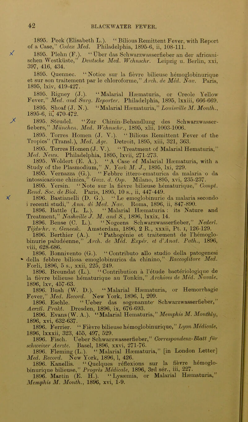 1896. Peck (Elisabeth L.). “ Bilious Remittent Fever, with Report of a Case,” Codex Med. Philadelphia, 1895-6, ii, 108-111. 1895. Plehn (F.). “ Uber das Schwarzwasserfieber an der africani- schen VVestkiiste,” Deutsche Med. TVchnschr. Leipzig u. Berlin, xxi, 397, 416, 434. 1896. Quennec. “Notice sur la fievre bilieuse hemoglobinurique et sur son traitement par le chloroforme, ” Arch, de Med. Nav. Paris, 1895, Ixiv, 419-427. 1895. Rigney (J.). “Malarial Hsematuria, or Creole Yellow Fever,” Med. and Surg. Reporter. Philadelphia, 1895, Ixxiii, 666-669. 1895. Shoaf (J. N.). “Malarial Htematuria,” iotmrfWe ikf. 1896-6, ii; 470-472. 1895. Steudel. “Zur Chinin-Behandlung des Schwarzwasser- fiebers,” Miincheu. Med. Wchnschr., 1895, xlii, 1003-1006. 1895. Torres Homen (J. V.). “ Bilious Remittent Fever of the Tro^jics” (Transl.), Med. Age. Detroit, 1895, xiii, 321, 363. 1895. Torres Homen (J. V.). “ Treatment of Malarial Hematuria,” Med. Neivs. Philadelphia, 1895, Ixvii, 271-273. 1895. Woldert (E. A.). “A Case of Malarial Hsematuria, with a Study of the Plasmodium,” N. York M. J., 1895, Ixi, 229. 1895. Vernazza (G.). “ Febbre ittero-ematurica da malaria o da intossicazione chinica,” Gazz. d. Osp. Milano, 1896, xvi, 235-237. 1895. Yersin. “Note sur la fievre bilieuse hematurique,” Compt. Rend. Soc. de Biol. Paris, 1895, 10 s., ii, 447-449. 1896. Bastianelli (D. G.). “ Le emoglobinurie da malaria secondo i recenti studi,” Ann. di Med. Nav. Roma, 1896, ii, 847-890. 1896. Battle (L. L.). “Malarial Hsematuria; its Nature and Treatment,” Nashville J. M. and S., 1896, Ixxix, 14. 1896. Bense (C. L.). “Nogeens Schwarzwasserfieber,” Nederl. Tijds'-hr. v. Geneesk. Amsterdam, 1896, 2 R., xxxii, Pt. i, 126-129. 1896. Berthier (A.). “Pathogenie et traitement de I’hemoglo- binurie paludeenne,” Arch, de Med. Exper. et d’Anat. Path., 1896, viii, 628-686. 1896. Bonnivento (G.). “Contribute alio studio della patogenesi * della febbre biliosa emoglobinurica da chinino,” Raccoglitcrre Med. Forli, 1896, 5 s., xxii, 225, 249. 1896. Breundat (L.). “Contribution a I’etude bacteriologique de la fievre bilieuse hdmaturique au Tonkin,” Archives de Med. Navale. 1896, Ixv, 467-63. 1896. Bush (W. D.). “Malarial Hsematuria, or Hemorrhagic Fever,” Med. Record. New York, 1896, 1, 209. 1896. Eschle. “ Ueber das sogenannte* Schwarzwasserfieber,” Aerztl. Prakt. Dresden, 1896, ix, 676-693. 1896. Evans(W. A.). “Malarial Hematuria,” Meviphis M. Monthly, 1896, xvi, 632-637. 1896. Ferrier. ‘ ‘ Fievre bilieuse hemoglobinurique, ” Lyon Me'dicale, 1896, Ixxxii, 323, 455, 497, 529. 1896. Fisch. Ueber Schwarzwasserfieber,” Gorrespondenz-Blatt fiir schweizer Aerzte. Basel, 1896, xxvi, 271-76. 1896. Fleming (L.). “Malarial Hsematuria,” [in London Letter] Med. Record. New York, 1896, 1, 426. 1896. Kanellis. “ Quelques reflexions sur la fievre hemoglo- binurique bilieuse,” Progrhs Medicale, 1896, 3rd ser., iii, 227. 1896. Martin (E. H.). “Lyssemia, or Malarial Hsematuria,” Memphis M. Month., 1896, xvi, 1-9.