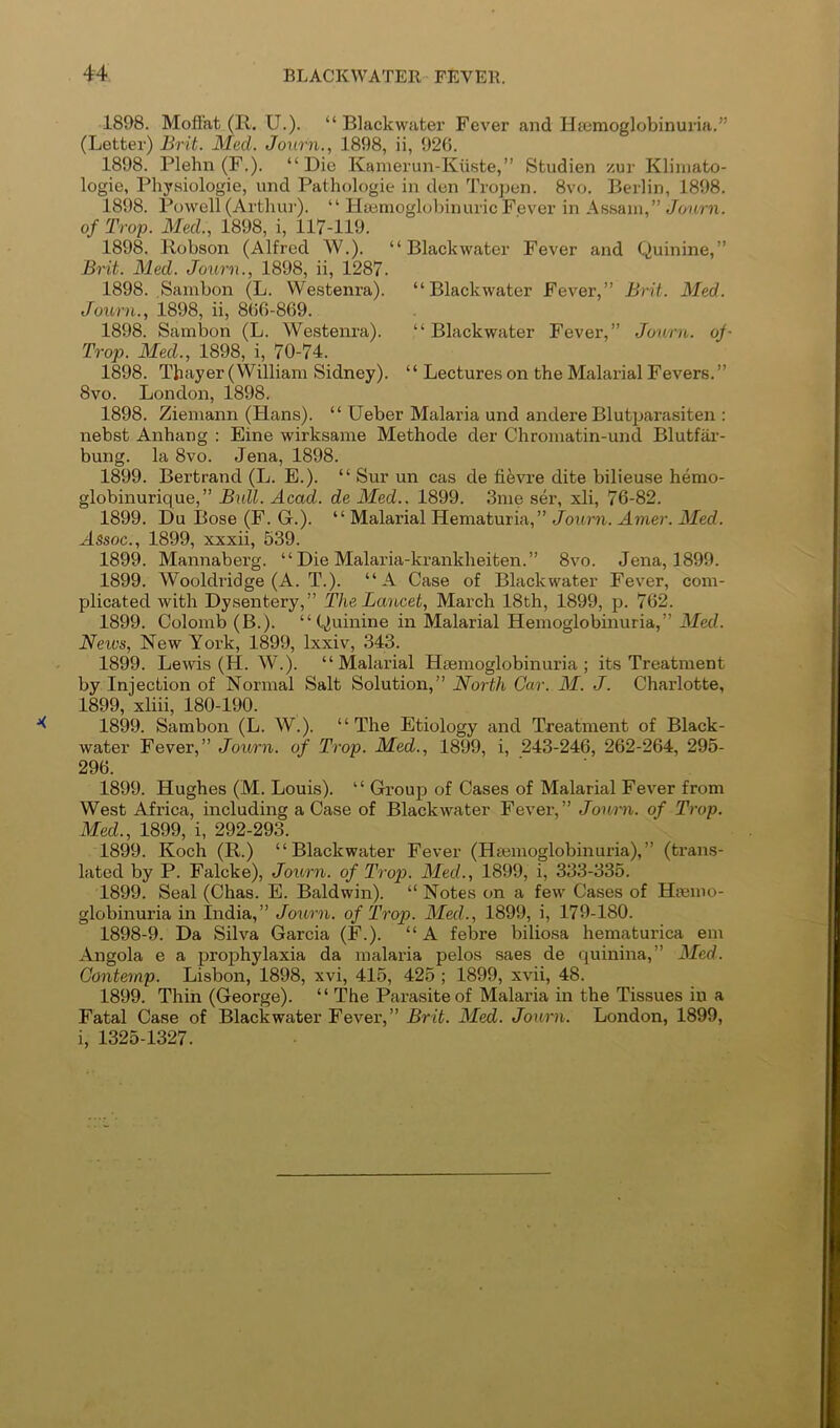 1898. Moffat (R. U.). “ Blackwater Fever and Htemoglobinuria.” (Letter) Brit. Med. Joiirn., 1898, ii, 926. 1898. Plelin (F.). “Die Kamerun-Kiiste,” Studien zur Kliinato- logie, Physiologie, und Pathologie in den Tropen. 8vo. Berlin, 1898. 1898. Powell (Arthur). “ Haemoglobin uric Fever in Assam,” Jonrn. of Trop. Med., 1898, i, 117-119. 1898. Robson (Alfred W.). “Blackwater Fever and Quinine,” Brit. Med. Journ., 1898, ii, 1287. 1898. Sambon (L. Westenra). “Blackwater Fever,” Brit. Med. Journ., 1898, ii, 866-869. 1898. Sambon (L. Westenra). “ Blackwater Fever,” Journ. of- Trop. Med., 1898, i, 70-74. 1898. Thayer (William Sidney). ‘ ‘ Lectures on the Malarial Fevers. ” 8vo. London, 1898. 1898. Ziemann (Hans). “ Ueber Malaria und andere Blutparasiten ; nebst Anhang ; Fine wirksame Methode der Chromatin-und Blutfar- bung. la 8vo. Jena, 1898. 1899. Bertrand (L. E.). “ Sur un cas de fifevre dite bilieuse hemo- globinurique,” Bull. Acad, de Med.. 1899. 3me ser, xli, 76-82. 1899. Du Bose (F. G.). “ Malarial Hematuria,” Joxirn. Amer. Med. Assoc., 1899, xxxii, 539. 1899. Mannaberg. “ Die Malaria-krankheiten.” 8vo. Jena, 1899. 1899. Wooldridge (A. T.). “A Case of Blackwater Fever, com- plicated with Dysentery,” The, Lancet, March 18th, 1899, p. 762. 1899. Colomb (B.). “Quinine in Malarial Hemoglobinuria,” ilJecZ. Neu's, New York, 1899, Ixxiv, 343. 1899. Lewis (H. W.). “Malarial Hsemoglobinuria ; its Treatment by Injection of Normal Salt Solution,” North Car. M. J. Charlotte, 1899, xliii, 180-190. 1899. Sambon (L. W.). “The Etiology and Treatment of Black- water Fever,” Jou/rn. of Trop. Med., 1899, i, 243-246, 262-264, 295- 296. 1899. Hughes (M. Louis). “ Group of Cases of Malarial Fever from West Africa, including a Case of Blackwater Fever-,” Jouiii. of Trop. Med., 1899, i, 292-293. 1899. Koch (R.) “Blackwater Fever (Hsemoglobinuria),” (trans- lated by P. Falcke), Journ. of Trop. Med., 1899, i, 333-335. 1899. Seal (Chas. E. Baldwin). “ Notes on a few Cases of Hmino- globinuria in India,” Journ. of Trop. Med., 1899, i, 179-180. 1898-9. Da Silva Garcia (F.). “A febre biliosa hematurica em Angola e a prophylaxia da malaria pelos saes de quinina,” Med. Gontemp. Lisbon, 1898, xvi, 416, 425 ; 1899, xvii, 48. 1899. Thin (George). “ The Parasite of Malaria in the Tissues in a Fatal Case of Blackwater Fever,” Brit. Med. Journ. London, 1899, i, 1325-1327.