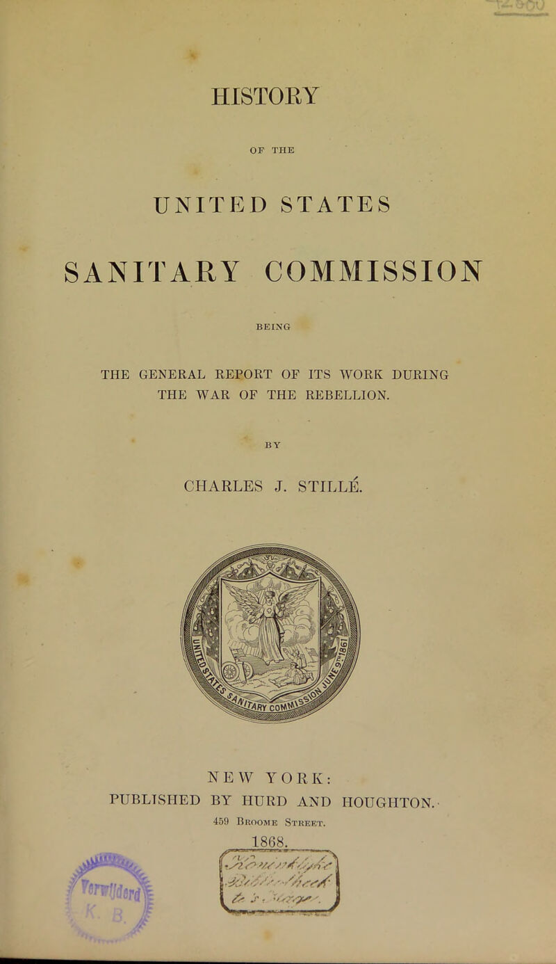 HISTORY OF THE UNITED STATES SANITARY COMMISSION BEING THE GENERAL REPORT OF ITS WORK DURING THE WAR OF THE REBELLION. BY CHARLES J. STILLE. NEW YORK: PUBLISHED BY HURD AND HOUGHTON. 45!) Broome Street. 1868. 'I ^ Ir ■