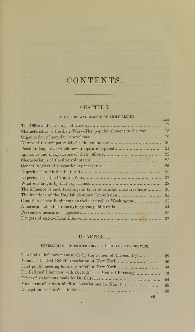 / CONTENTS. CHAPTER I. THE NATURE AND OBJECT OF ARMY RELIEF. PAGE The Office and Teachings of History 17 Characteristics of the Late War—The popular element in the war 18 Organization of popular benevolence 19 Nature of the sympathy felt for the volunteers 20 Peculiar dangers to which new troops are exposed 21 Ignorance and inexperience of their officers 22 Characteristics of the first volunteers 23 General neglect of precautionary measures 25 Apprehension felt for the result 26 Experience of the Crimean War 27 What was taught by that experience 28 The influence of such teachings in favor of similar measures here 30 The functions of the English Sanitary Commission 31 Condition of the Regiments on their arrival at Washington 33 American method of remedying great public evils 34 Preventive measures suggested 36 Dangers of extra-official intervention 37 CHAPTER II. DEVELOPMENT OF THE THEORY OF A PREVENTIVE SERVICE. The first relief movement made by the women of the country 39 Women’s Central Relief Association of New York 40 First public meeting for army relief in New York 42 Dr. Bellows’ interview with Dr. Satterlee, Medical Purveyor 43 Effect of statements made by Dr. Satterlee 44 Movement of certain Medical Associations in New York 45 Delegation sent to Washington 4g