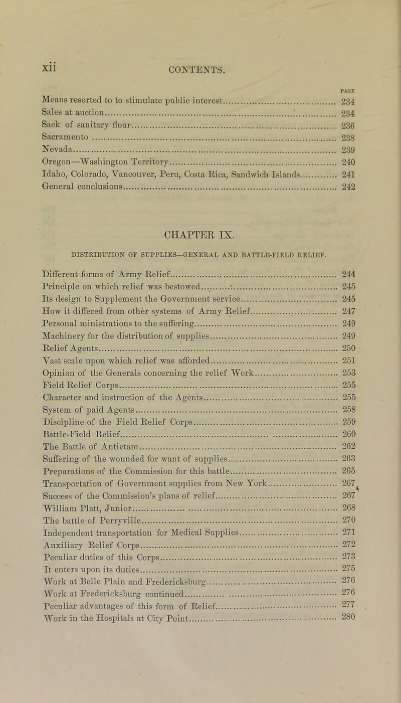 PAGE Means resorted to to stimulate public interest 234 Sales at auction 234 Sack of sanitary flour 236 Sacramento 238 Nevada 239 Oregon—Washington Territory 240 Idaho, Colorado, Vancouver, Peru, Costa Eica, Sandwich Islands 241 General conclusions 242 CHAPTER IX. DISTRIBUTION OF SUPPLIES—GENERAL AND BATTLE-FIELD RELIEF. Different forms of Army Relief 244 Principle on which relief was bestowed.... •. 245 Its design to Supplement the Government service 245 How it differed from other systems of Army Relief , 247 Personal ministrations to the suffering 249 Machinery for the distribution of supplies ;. 249 Relief Agents 250 Vast scale upon which relief was afforded 251 Opinion of the Generals concerning the relief Work 253 Field Relief Corps 255 Character and instruction of the Agents 255 System of paid Agents 258 Discipline of the Field Relief Corps 259 Battle-Field Relief 260 The Battle of Antietam 262 Suffering of the wounded for want of supplies 263 Preparations of the Commission for this battle 265 Transportation of Government supplies from New York 267^ Success of the Commission’s plans of relief 267 William Platt, Junior 268 The battle , of Perryville 270 Independent transportation for Medical Supplies 271 Auxiliary Relief Corps 272 Peculiar duties of this Corps 273 It enters upon its duties 275 Work at Belle Plain and Fredericksburg 276 Work at Fredericksburg continued 276 Peculiar advantages of this form of Relief 277 Work in the Hospitals at City Point 280