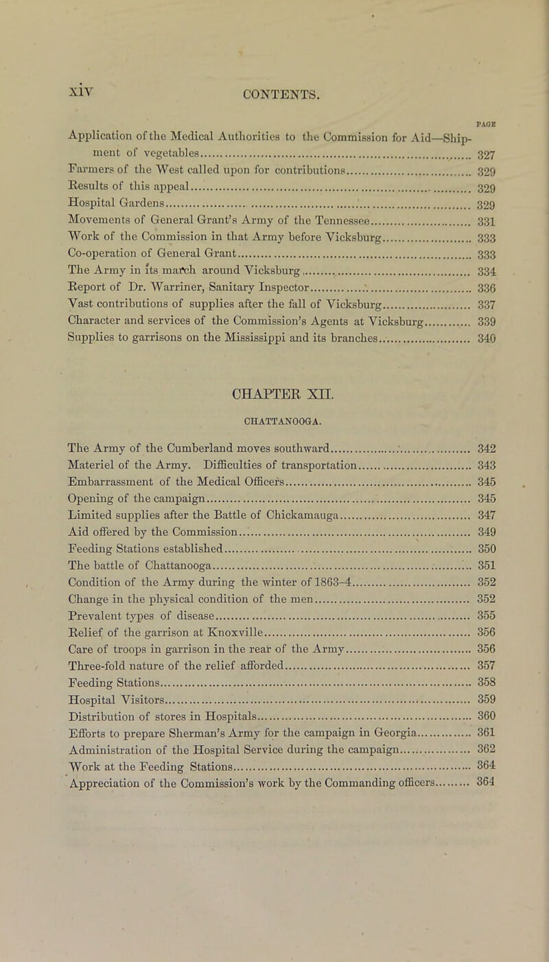 PAGE Application of the Medical Authorities to the Commission for Aid—Ship- ment of vegetables 327 Farmers of the West called upon for contributions 329 Results of this appeal 329 Hospital Gardens 329 Movements of General Grant’s Army of the Tennessee 331 Work of the Commission in that Army before Vicksburg 333 Co-operation of General Grant 333 The Army in its march around Vicksburg 334 Report of Dr. Warriner, Sanitary Inspector 336 Vast contributions of supplies after the fall of Vicksburg 337 Character and services of the Commission’s Agents at Vicksburg 339 Supplies to garrisons on the Mississippi and its branches 340 CHAPTER XII. CHATTANOOGA. The Army of the Cumberland moves southward .' 342 Materiel of the Army. Difficulties of transportation 343 Embarrassment of the Medical Officers 345 Opening of the campaign 345 Limited supplies after the Battle of Chickamauga 347 Aid offered by the Commission..; 349 Feeding Stations established 350 The battle of Chattanooga !.. 351 Condition of the Army during the winter of 1863—4 352 Change in the physical condition of the men 352 Prevalent types of disease 355 Relief of the garrison at Knoxville 356 Care of troops in garrison in the rear of the Army 356 Three-fold nature of the relief afforded 357 Feeding Stations 358 Hospital Visitors 359 Distribution of stores in Hospitals 360 Efforts to prepare Sherman’s Army for the campaign in Georgia 361 Administration of the Hospital Service during the campaign 362 Work at the Feeding Stations 364 Appreciation of the Commission’s work by the Commanding officers 364