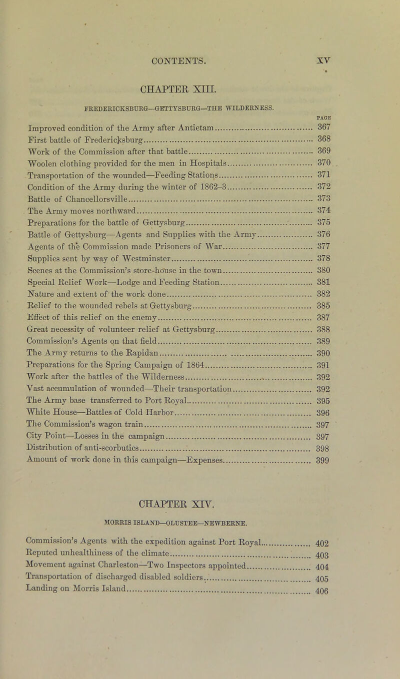CHAPTER XIII. FREDERICKSBURG—GETTYSBURG—THE WILDERNESS. PAGE Improved condition of the Army after Antietam 367 First battle of Fredericksburg 368 Work of the Commission after that battle 369 Woolen clothing provided for the men in Hospitals 370 Transportation of the wounded—Feeding Stations 371 Condition of the Army during the winter of 1862-3 372 Battle of Chancellorsville 373 The Army moves northward 374 Preparations for the battle of Gettysburg 375 Battle of Gettysburg—Agents and Supplies with the Army 376 Agents of the Commission made Prisoners of War 377 Supplies sent by way of Westminster 378 Scenes at the Commission’s store-hoUse in the town 380 Special Relief Work—Lodge and Feeding Station 381 Nature and extent of the work done 382 Relief to the wounded rebels at Gettysburg 385 Effect of this relief on the enemy 387 Great neces.sity of volunteer relief at Gettysburg 388 Commission’s Agents on that field 389 The Army returns to the Rapidan 390 Preparations for the Spring Campaign of 1864 391 Work after the battles of the Wilderness 392 Vast accumulation of wounded—Their transportation 392 The Army base transferred to Port Royal 395 White House—Battles of Cold Harbor 396 The Commission’s wagon train 397 City Point—Losses in the campaign 397 Distribution of anti-scorbutics 398 Amount of work done in this campaign—Expenses 399 CHAPTER XIV. MORRIS ISLAND—OLUSTEE—NEWBERNE. Commission’s Agents with the expedition against Port Royal 402 Reputed unhealthiness of the climate 403 Movement against Charleston—Two Inspectors appointed 404 Transportation of discharged disabled soldiers 405 Landing on Morris Island 405