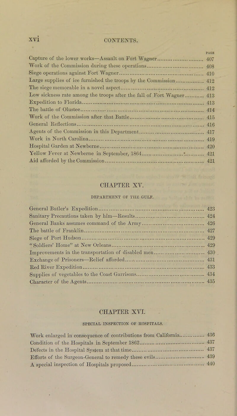 PAGE Capture of the lower works—Assault on Fort Wagner 407 Work of the Commission during these operations 408 Siege operations against Fort Wagner 410 Large supplies of ice furnished the troops by the Commission 412 The siege memorable in a novel aspect 412 Low sickness rate among the troops after the fall of Fort Wagner 413 Expedition to Florida 413 The battle of Olustee 414 Work of the Commission after that Battle 415 General Keflections 416 Agents of the Commission in this Department 417 Work in North Carolina 419 Hospital Garden at Newberne 420 Yellow Fever at Newberne in September, 1864 : 421 Aid afforded by the Commission 421 CHAPTER XV. DEPARTMENT OF THE GULP. General Butler’s Expedition 423 Sanitary Precautions taken by him—Results 424 General Banks assumes command of the Army 426 The battle of Franklin 427 Siege of Port Hudson 429 “Soldiers’ Home” at New Orleans 429 Improvements in the transportation of disabled men 430 , Exchange of Prisoners—Relief afforded 431 Red River Expedition 433 Supplies of vegetables to the Coast Garrisons 434 Character of the Agents 435 CHAPTER XVI. SPECIAL INSPECTION OP HOSPITALS. Work enlarged in consequence of contributions from California 436 Condition of the Hospitals in September 1862 437 Defects in the Hospital System at that time 437 Efforts of the Surgeon-General to remedy these evils 439 A special inspection of Hospitals proposed 440