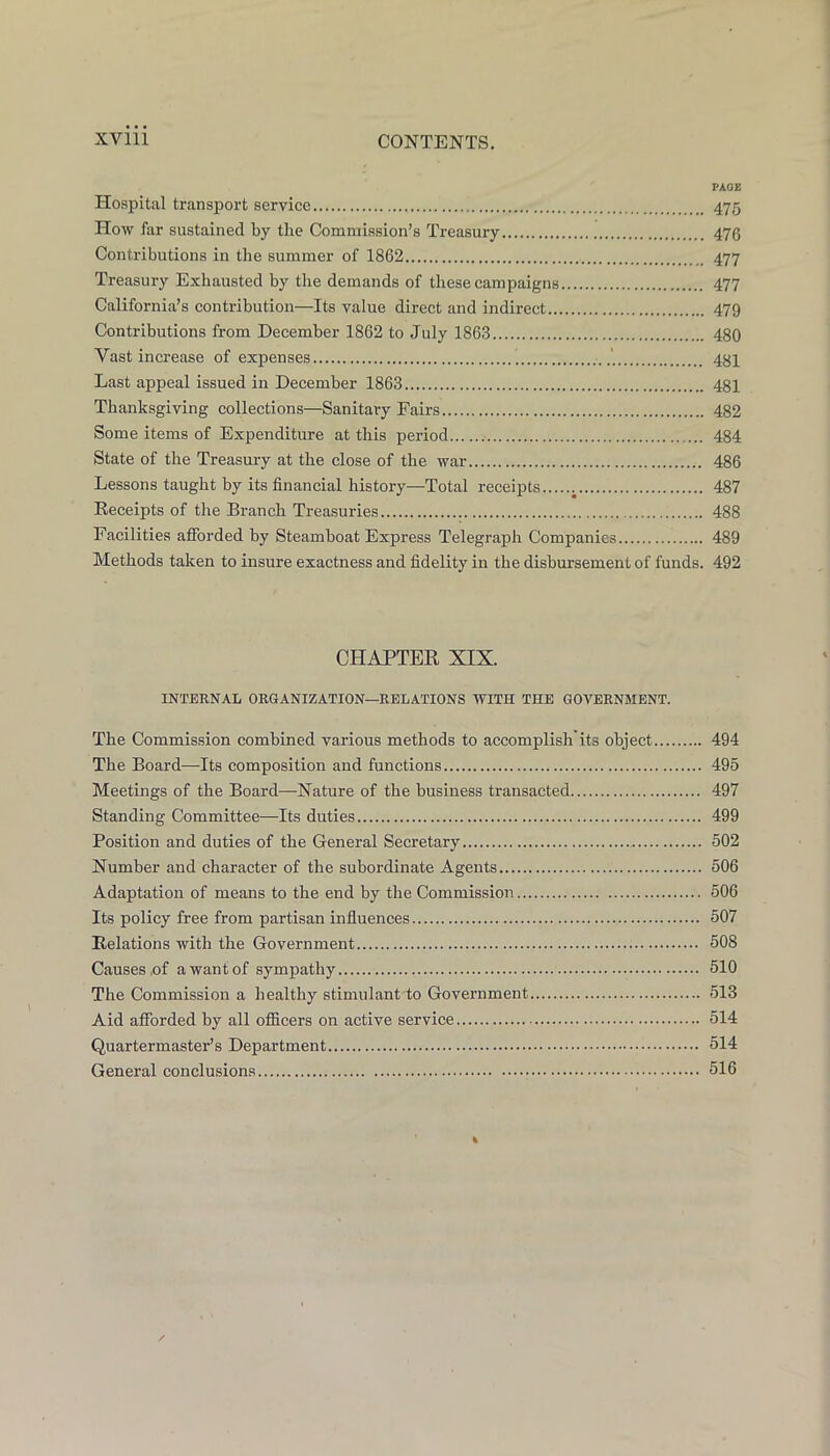 PAGE Hospital transport service 475 How far sustained by the Commission’s Treasury 476 Contributions in the summer of 1862 477 Treasury Exhausted by the demands of these campaigns 477 California’s contribution—Its value direct and indirect 479 Contributions from December 1862 to July 1863 480 Vast increase of expenses 434 Last appeal issued in December 1863 481 Thanksgiving collections—Sanitary Fairs 482 Some items of Expenditure at this period .• 484 State of the Treasury at the close of the war 486 Lessons taught by its financial history—Total receipts j 487 Receipts of the Branch Treasuries 488 Facilities afforded by Steamboat Express Telegraph Companies 489 Methods taken to insure exactness and fidelity in the disbursement of funds. 492 CHAPTER XIX. INTERNAL ORGANIZATION—RELATIONS WITH THE GOVERNMENT. The Commission combined various methods to accomplish its object 494 The Board—Its composition and functions 495 Meetings of the Board—Nature of the business transacted 497 Standing Committee—Its duties 499 Position and duties of the General Secretary 502 Number and character of the subordinate Agents 506 Adaptation of means to the end by the Commission 506 Its policy free from partisan influences 507 Relations with the Government 508 Causes,of a want of sympathy 510 The Commission a healthy stimulant to Government 513 Aid afforded by all officers on active service 514 Quartermaster’s Department 514 General conclusions 516