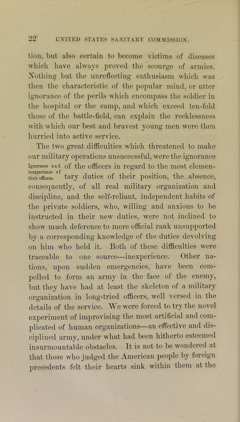 OO' UNITED STATES SANITARY COMMISSION. tion, but also certain to become victims of diseases wliicli have always proved the scourge of armies. iN’othing but the unreflecting enthusiasm which was then the characteristic of the popular mind, or utter ignorance of the perils which encompass the soldier in the hospital or the camp, and which exceed ten-fold those of the battle-field, can explain the recklessness with which our best and bravest young men were then hurried into active service. The two great difficulties which threatened to make our military operations unsuccessful, were the ignorance Ignorance and of the officers ill regard to the most elemen- thl^oroerl ° tary duties of their position, the absence, consequently, of all real military organization and discipline, and the self-reliant, independent habits of the private soldiers, who, willing and anxious to be instructed in their new duties, were not inclined to show much deference to mere official rank unsupported by a corresponding knowledge of the duties devolving on him who held it. Both of these difficulties were traceable to one source—inexperience. Other na- tions, upon sudden emergencies, have been com- pelled to form an army in the face of the enemy, but they have had at least the skeleton of a military organization in long-tried officers, well versed in the details of the service. We were forced to try the novel experiment of improvising the most artificial and com- plicated of human organizations—an efPective and dis- ciplined army, under what had been hitherto esteemed insurmountable obstacles. It is not to be wondered at that those who judged the American people by foreign precedents felt their hearts sink within them at the