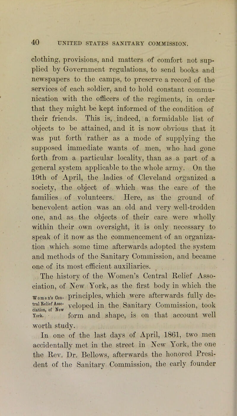 clothing, provisions, and matters of comfort not sup- plied by Government regulations, to send books and newspapers to the camps, to preserve a record of the services of each soldier, and to hold constant commu- nication with the officers of the regiments, in order that they might be kept informed of the condition of their friends. This is,, indeed, a formidable list of objects to be attained, and it is now obvious that it was put forth rather as a mode of supplying the supposed immediate wants of men, who had gone forth from a particular locality, than as a part of a general system applicable to the whole army. On the 19th of April, the ladies of Cleveland organized a society, the object of which was the care of the families of volunteers. Here, as the ground of benevolent action was an old and very well-trodden one, and as the objects of their care were wholly within their own oversight, it is only necessary to speak of it now as the commencement of an organiza- tion which some time afterwards adopted the system and methods of the Sanitary Commission, and became one of its most efficient auxiliaries. I The history of the Women’s Central Relief Asso- ciation, of New York, as the first body in which the Women’s Cen- principles, which were afterwards fully de- trai BeliefAsso- ygioued ill the Sanitary Commission, took oiation, of New ^ ’ York. form and shape, is on that account well worth study. In one of the last days of April, 1861, two men accidentally met in the street in New York, the one the Rev. Dr. Bellows, afterwards the honored Presi- dent of the Sanitary Commission, the early founder