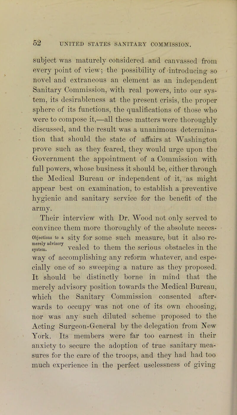 subject was maturely considered and canvassed from every point of view; the possibility of-introducing so novel and extraneous an element as an independent Sanitary Commission, with real powers, into our sys- tem, its desirableness at the present crisis, the proper sphere of its functions, the qualifications of those who were to compose it,—all these matters were thoroughly discussed, and the result was a unanimous determina- tion that should the state of atfairs at Washington prove such as they feared, they would urge upon the Government the appointment of a Commission with full powers, whose business it should be, either through the Medical Bureau or independent of it, as might appear best on examination, to establish a preventive hygienic and sanitary service for the benefit of the army. Their interview with Dr. Wood not only served to convince them more thoroughly of the absolute neces- Objeotions to a sity for some such measure, but it also re- Tti ATfll y 8(dvisory • • system. vealed to them the serious obstacles in the way of accomplishing any reform whatever, and espe- cially one of so sweeping a nature as they jiroposed. It should be distinctly borne in mind that the merely advisory position towards the Medical Bureau, which the Sanitary Commission consented after- wards to occupy was not one of its own choosing, nor was any such diluted scheme proposed to the Acting Surgeon-General by the delegation from New York. Its members were far too earnest in their anxiety to secure the adoption of true sanitary mea- sures for the care of the troops, and they had had too much experience in the perfect uselessness of giving