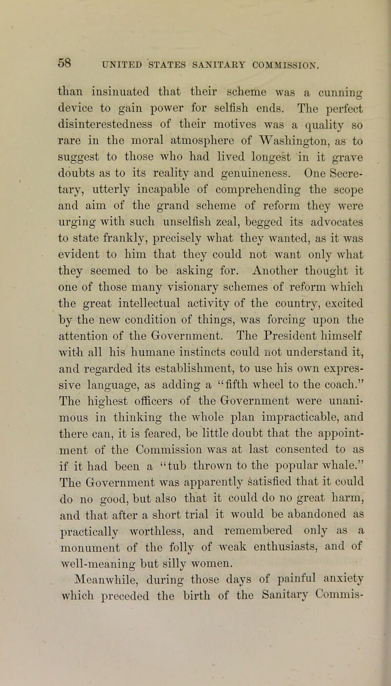 than insinuated that their scheme was a cunninar O device to gain power for selfish ends. The perfect disinterestedness of their motives was a quality so rare in the moral atmosphere of Washington, as to suggest to those who had lived longest in it grave doubts as to its reality and genuineness. One Secre- tary, utterly incapable of comprehending the scope and aim of the grand scheme of reform they were urging with such unselfish zeal, begged its advocates to state frankly, precisely what they wanted, as it was evident to him that they could not want only what they seemed to be asking for. Another thought it one of those many visionary schemes of reform which the great intellectual activity of the country, excited by the new condition of things, was forcing iqion the attention of the Grovernment. The President himself with all his humane instincts could not understand it, and regarded its establishment, to use his own expres- sive language, as adding a “fifth wheel to the coach.” The highest officers of the Government were unani- mous in thinking the whole plan impracticable, and there can, it is feared, be little doubt that the ajipoint- ment of the Commission was at last consented to as if it had been a “tub thrown to the popular whale.” The Government was apparently satisfied that it could do no good, but also that it could do no great harm, and that after a short trial it would be abandoned as practically worthless, and remembered only as a monument of the folly of weak enthusiasts, and of well-meaning but silly women. Meanwhile, during those days of painful anxiety which preceded the birth of the Sanitary Commis-