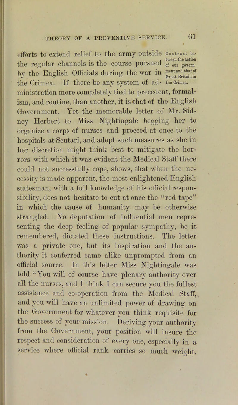 efforts to extend relief to the army outside contrast te- , . , I tween the action the regular channels is the course pursued of our govern- by the English Officials during the war in mentand thyof the Crimea. If there be any system of ad- the Crimea, ministration more completely tied to precedent, formal- ism, and routine, than another, it is'that of the English Government. Yet the memorable letter of Mr. Sid- ney Herbert to Miss Nightingale begging her to organize a corps of nurses and proceed at once to the hospitals at Scutari, and adopt such measures as she in her discretion might think best to mitigate the hor- rors with which it was evident the Medical Staff there could not successfully cope, shows, that when the ne- cessity is made apparent, the most enlightened English statesman, with a full knowledge of his official respon- sibility, does not hesitate to cut at once the “red tape” in which the cause of humanity may be otherwise strangled. No deputation of influential men repre- senting the deep feeling of popular sympathy, be it remembered, dictated these instructions. The letter was a private one, but its inspiration and the au- thority it conferred came alike unprompted from an official source. In this letter Miss Nightingale was told “You will of course have plenary authority over all the nurses, and I think I can secure you the fullest assistance and co-operation from the Medical Staff, and you will have an unlimited power of drawing on the Government for whatever you think requisite for the success of your mission. Deriving your authority from the Government, your position will insure the respect and consideration of every one, especially in a service where official rank carries so much weight.