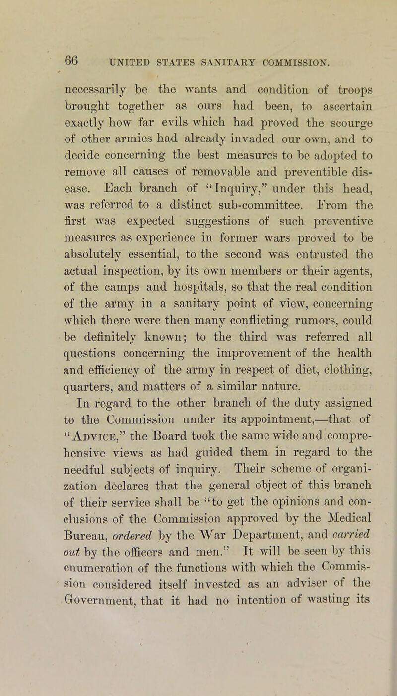 necessarily be the wants and condition of troops brought together as ours had been, to ascertain exactly how far evils which had proved the scourge of other armies had already invaded our own, and to decide concerning the best measures to be adopted to remove all causes of removable and preventible dis- ease. Each branch of “Inquiry,” under this head, was referred to a distinct sub-committee. From the first was expected suggestions of such preventive measures as experience in former wars proved to be absolutely essential, to the second was entrusted the actual inspection, by its own members or their agents, of the camps and hospitals, so that the real condition of the army in a sanitary point of view, concerning which there were then many conflicting rumors, could be definitely known; to the third was referred all questions concerning the improvement of the health and efficiency of the army in respect of diet, clothing, quarters, and matters of a similar nature. In regard to the other branch of the duty assigned to the Commission under its appointment,—that of “Advice,” the Board took the same wide and compre- hensive views as had guided them in regard to the needful subjects of inquiry. Their scheme of organi- zation declares that the general object of this branch of their service shall be “to get the opinions and con- clusions of the Commission approved by the Medical Bureau, ordered by the War Department, and carried out by the officers and men.” It will be seen by this enumeration of the functions with which the Commis- sion considered itself invested as an adviser of the Government, that it had no intention of wasting its