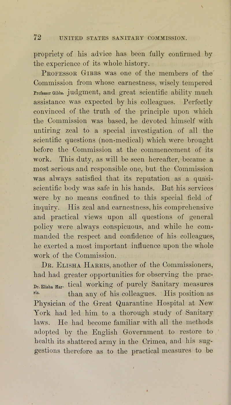 propriety of his advice has been fully confirmed by the experience of its whole history. Professor Gibbs was one of the members of the' Commission from whose earnestness, wisely tempered Professor Gibbs, judgment, and great scientific ability much assistance was expected by his colleagues. Perfectly convinced of the truth of the principle upon which the Commission was based, he devoted himself with untiring zeal to a special investigation of all the scientific questions (non-medical) which were brought before the Commission at the commencement of its work. This duty, as will be seen hereafter, became a most serious and responsible one, but the Commission was always satisfied that its reputation as a quasi- scientific body was safe in his hands. But his services were by no means confined to this special field of inquiry. His zeal and earnestness, his comj)rehensive and practical views upon all questions of general policy were always conspicuous, and while he com- manded the respect and confidence of his colleagues, he exerted a most important influence upon the Avhole work of the Commission. Dr. Elisha Harris, another of the Commissioners, had had greater opportunities for observing the prac- Dr. Eikha Ear- ^ical Working of purely Sanitary measures than any of his colleagues. His position as Physician of the Great Quarantine Hospital at New York had led him to a thorough study of Sanitary laws. He had become familiar with all the methods adopted by the English Government to restore to health its shattered army in the Crimea, and his sug- gestions therefore as to the practical measures to be