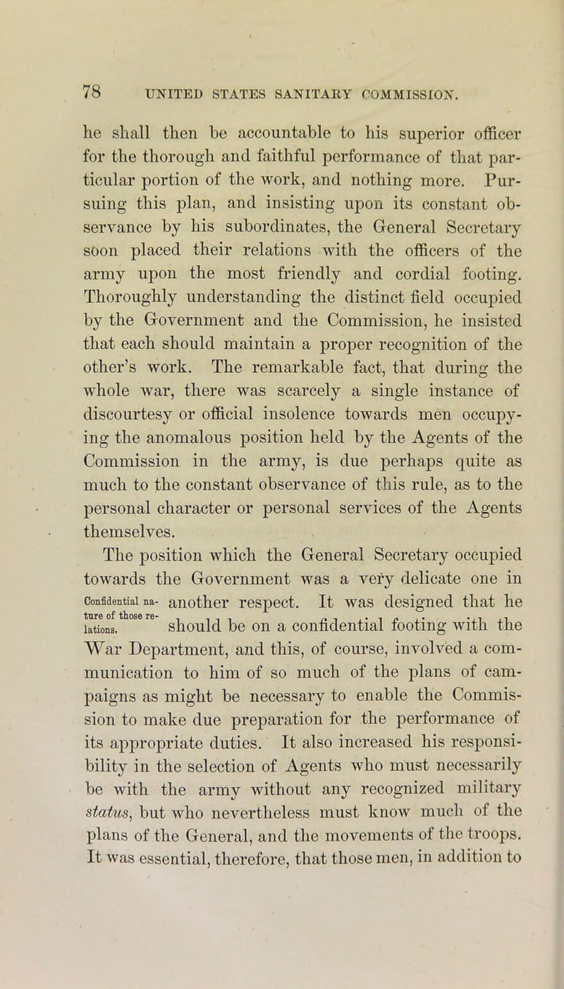 he shall then be accountable to his superior officer for the thorough and faithful performance of that par- ticular portion of the work, and nothing more. Pur- suing this jDlan, and insisting uj)on its constant ob- servance by his subordinates, the General Secretary soon placed their relations with the officers of the army upon the most friendly and cordial footing. Thoroughly understanding the distinct field occupied by the Government and the Commission, he insisted that each should maintain a proper recognition of the other’s work. The remarkable fact, that during the whole war, there was scarcely a single instance of discourtesy or official insolence towards men occupy- ing the anomalous position held by the Agents of the Commission in the army, is due perhaps quite as much to the constant observance of this rule, as to the personal character or personal services of the Agents themselves. The position which the General Secretary occupied towards the Government was a very delicate one in Confidential na- anothei' respect. It was designed that he lations. sliould be on a confidential footing with the War Department, and this, of course, involved a com- munication to him of so much of the plans of cam- paigns as might be necessary to enable the Commis- sion to make due preparation for the performance of its appropriate duties. It also increased his responsi- bility in the selection of Agents who must necessarily be with the army without any recognized military status, but who nevertheless must know much of the plans of the General, and the movements of the troops. It was essential, therefore, that those men, in addition to