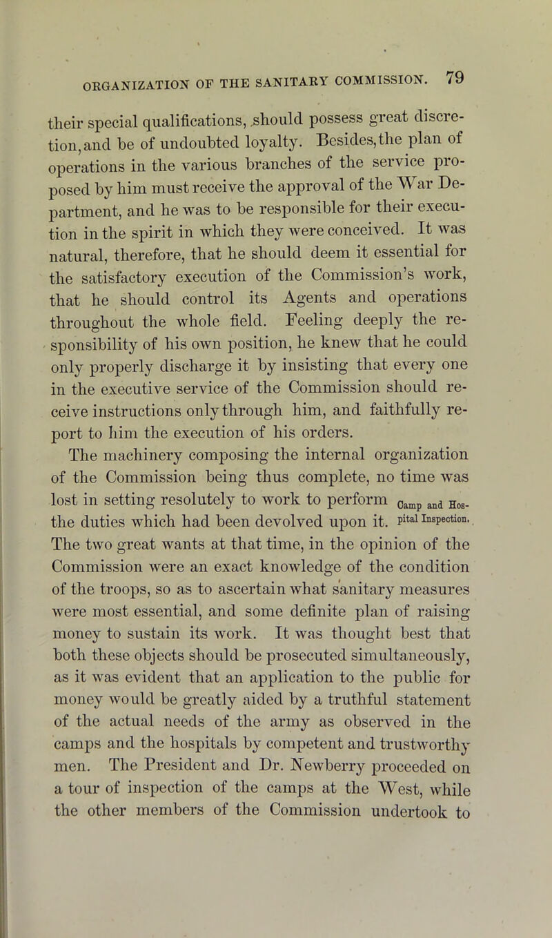 their special qualifications, .should possess great discre- tion, and be of undoubted loyalty. Besides, the plan of operations in the various branches of the service pro- posed by him must receive the approval of the War De- partment, and he was to be responsible for their execu- tion in the spirit in which they were conceived. It was natural, therefore, that he should deem it essential for the satisfactory execution of the Commission’s work, that he should control its Agents and operations throughout the whole field. Feeling deeply the re- sponsibility of his own position, he knew that he could only properly discharge it by insisting that every one in the executive service of the Commission should re- ceive instructions only through him, and faithfully re- port to him the execution of his orders. The machinery composing the internal organization of the Commission being thus complete, no time was lost in setting resolutely to work to perform o^mp and Hos- tile duties which had been devolved upon it. inspection. The two great wants at that time, in the opinion of the Commission were an exact knowledge of the condition of the troops, so as to ascertain what sanitary measures were most essential, and some definite plan of raising money to sustain its work. It was thought best that both these objects should be prosecuted simultaneously, as it was evident that an application to the public for money would be greatly aided by a truthful statement of the actual needs of the army as observed in the camps and the hospitals by competent and trustworthy men. The President and Dr. Newberry proceeded on a tour of inspection of the camps at the West, while the other members of the Commission undertook to