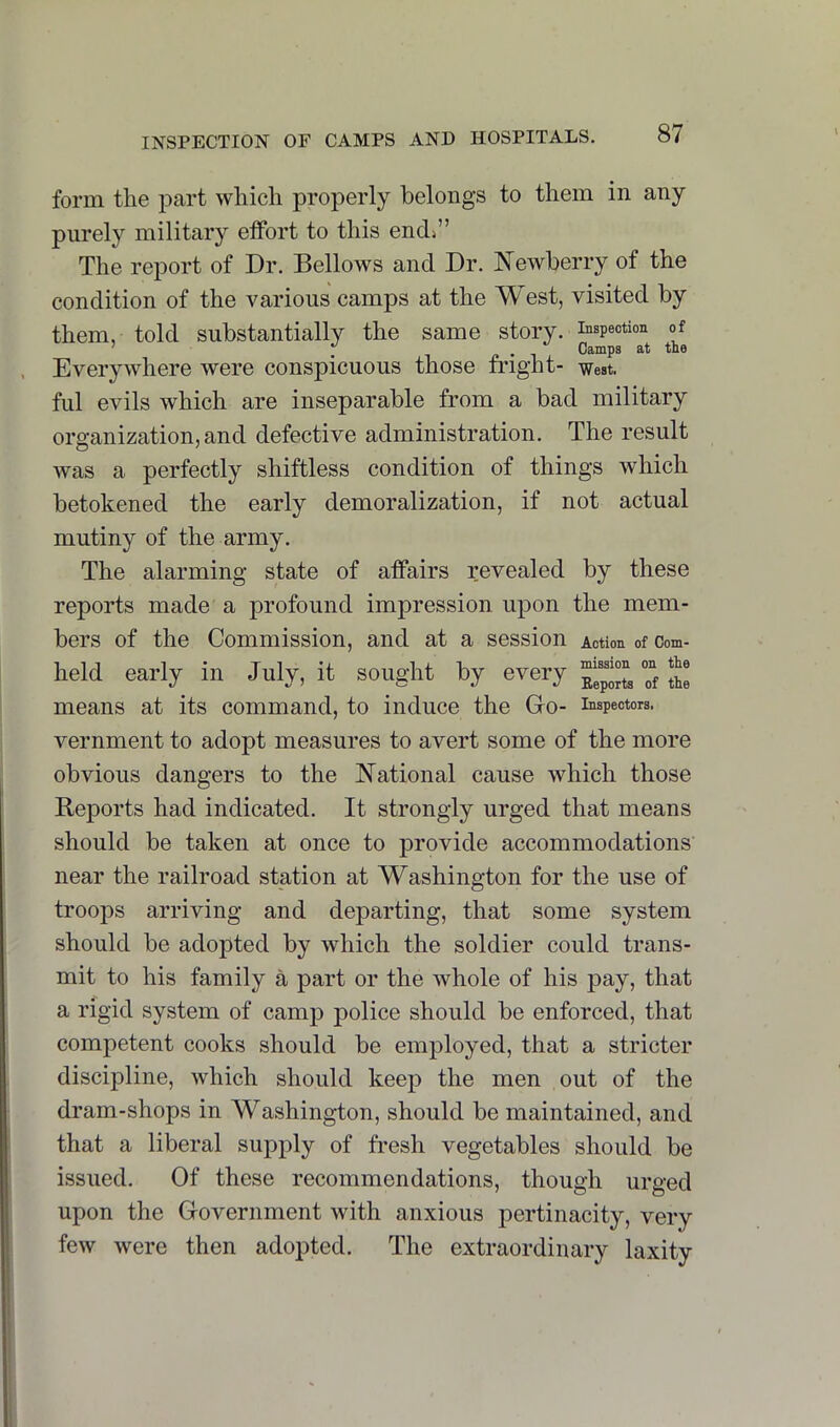 form the part which properly belongs to them in any purely military etfort to this end^” The report of Dr. Bellows and Dr. Newberry of the condition of the various camps at the West, visited by them, told substantially the same story, inspection of Everywhere were conspicuous those fright- west, ful evils which are inseparable from a bad military organization, and defective administration. The result was a perfectly shiftless condition of things which betokened the early demoralization, if not actual mutiny of the army. The alarming state of affairs revealed by these reports made a jirofound impression upon the mem- bers of the Commission, and at a session Action of Corn- held early in July, it sought by every “ means at its command, to induce the Go- inspectors, vernment to adopt measures to avert some of the more obvious dangers to the National cause which those Reports had indicated. It strongly urged that means should be taken at once to provide accommodations near the railroad station at Washington for the use of troops arriving and departing, that some system should be adopted by which the soldier could trans- mit to his family a part or the whole of his pay, that a rigid system of camp police should be enforced, that competent cooks should be employed, that a stricter discipline, which should keep the men out of the dram-shops in Washington, should be maintained, and that a liberal supply of fresh vegetables should be issued. Of these recommendations, though urged upon the Government with anxious pertinacity, very few were then adopted. The extraordinary laxity 1