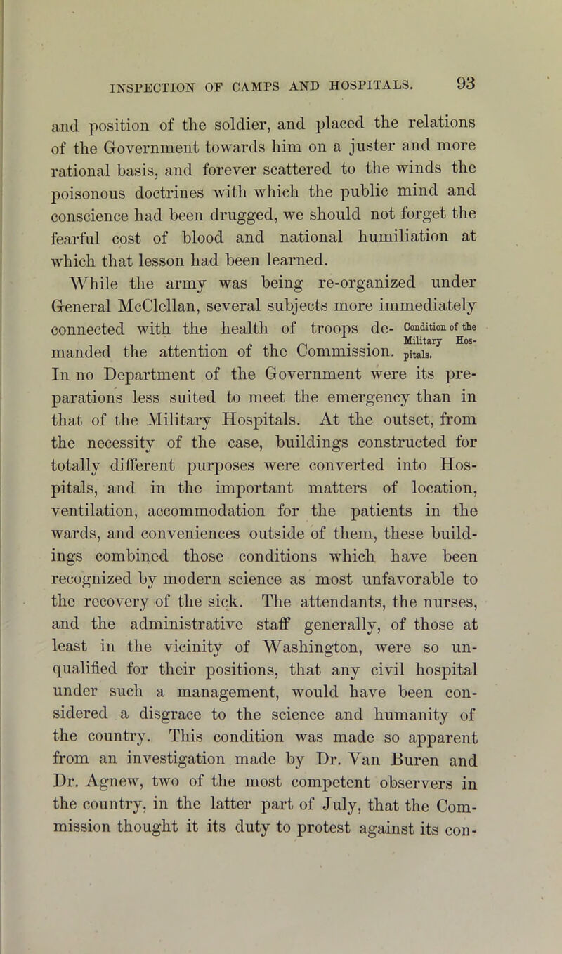 and position of the soldier, and placed the relations of the Government towards him on a juster and more rational basis, and forever scattered to the winds the poisonous doctrines with which the public mind and conscience had been drugged, we should not forget the fearful cost of blood and national humiliation at which that lesson had been learned. While the army was being re-organized under General McClellan, several subjects more immediately connected with the health of troops de- Condition of the /. 1 • • Military Hos- manded the attention of the Commission. pHais. In no Department of the Government were its pre- parations less suited to meet the emergency than in that of the Military Hospitals. At the outset, from the necessity of the case, buildings constructed for totally different purposes were converted into Hos- pitals, and in the important matters of location, ventilation, accommodation for the patients in the wards, and conveniences outside bf them, these build- ings combined those conditions which have been recognized by modern science as most unfavorable to the recovery of the sick. The attendants, the nurses, and the administrative staff generally, of those at least in the vicinity of Washington, were so un- qualified for their positions, that any civil hospital under such a management, would have been con- sidered a disgrace to the science and humanity of the country. This condition was made so apparent from an investigation made by Dr. Van Buren and Dr. Agnew, two of the most competent observers in the country, in the latter part of July, that the Com- mission thought it its duty to protest against its con-