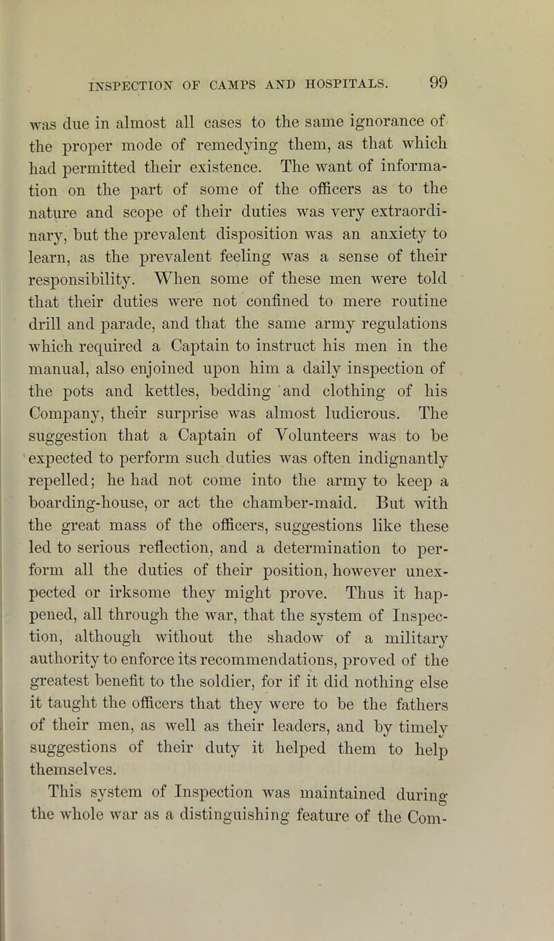 was due in almost all cases to the same ignorance of the proper mode of remedying them, as that which had permitted their existence. The want of informa- tion on the part of some of the officers as to the nature and scope of their duties was very extraordi- nary, but the prevalent disposition was an anxiety to learn, as the prevalent feeling was a sense of their responsibility. When some of these men were told that their duties were not confined to mere routine drill and parade, and that the same army regulations which required a Captain to instruct his men in the manual, also enjoined upon him a daily inspection of the jDots and kettles, bedding ’and clothing of his Company, their surprise was almost ludicrous. The suggestion that a Captain of Volunteers was to be expected to perform such duties was often indignantly repelled; he had not come into the army to keep a boarding-house, or act the chamber-maid. But with the great mass of the officers, suggestions like these led to serious reflection, and a determination to per- form all the duties of their position, however unex- pected or irksome they might prove. Thus it hajD- pened, all through the war, that the system of Insjiec- tion, although without the shadow of a military authority to enforce its recommendations, proved of the gTeatest benefit to the soldier, for if it did nothing else it taught the officers that they were to be the fathers of their men, as well as their leaders, and by timely suggestions of their duty it helped them to help themselves. This system of Inspection was maintained during the whole war as a distinguishing feature of the Com-