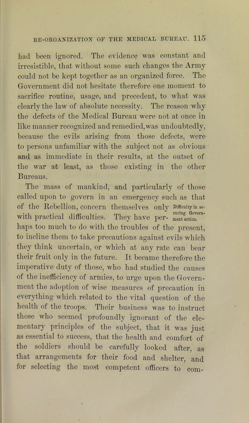 had been ignored. The evidence was constant and irresistible, that without some such changes the Army could not be kept together as an organized force. The Government did not hesitate therefore one moment to sacrifice routine, usage, and precedent, to what was clearly the law of absolute necessity. The reason why the defects of the Medical Bureau were not at once in like manner recognized and remedied, was undoubtedly, because the evils arising from those defects, were to persons unfamiliar with the subject not as obvious and as immediate in their results, at the outset of the war at least, as those existing in the other Bureaus. The mass of mankind, and particularly of those called upon to govern in an emergency such as that of the Rebellion, concern themselves only Difficulty in se- with practical difficulties. They have per- haps too much to do with the troubles of the present, to incline them to take precautions against evils which they think uncertain, or which at any rate can bear their fruit only in the future. It became therefore the imperative duty of those, who had studied the causes of the inefficiency of armies, to urge upon the Govern- ment the adoption of wise measures of precaution in everything which related to the vital question of the health of the troops. Their business was to instruct those who seemed profoundly ignorant of the ele- mentary principles of the subject, that it was just as essential to success, that the health and comfort of the soldiers should be carefully looked after, as that arrangements for their food and shelter, and for selecting the most competent officers to com-