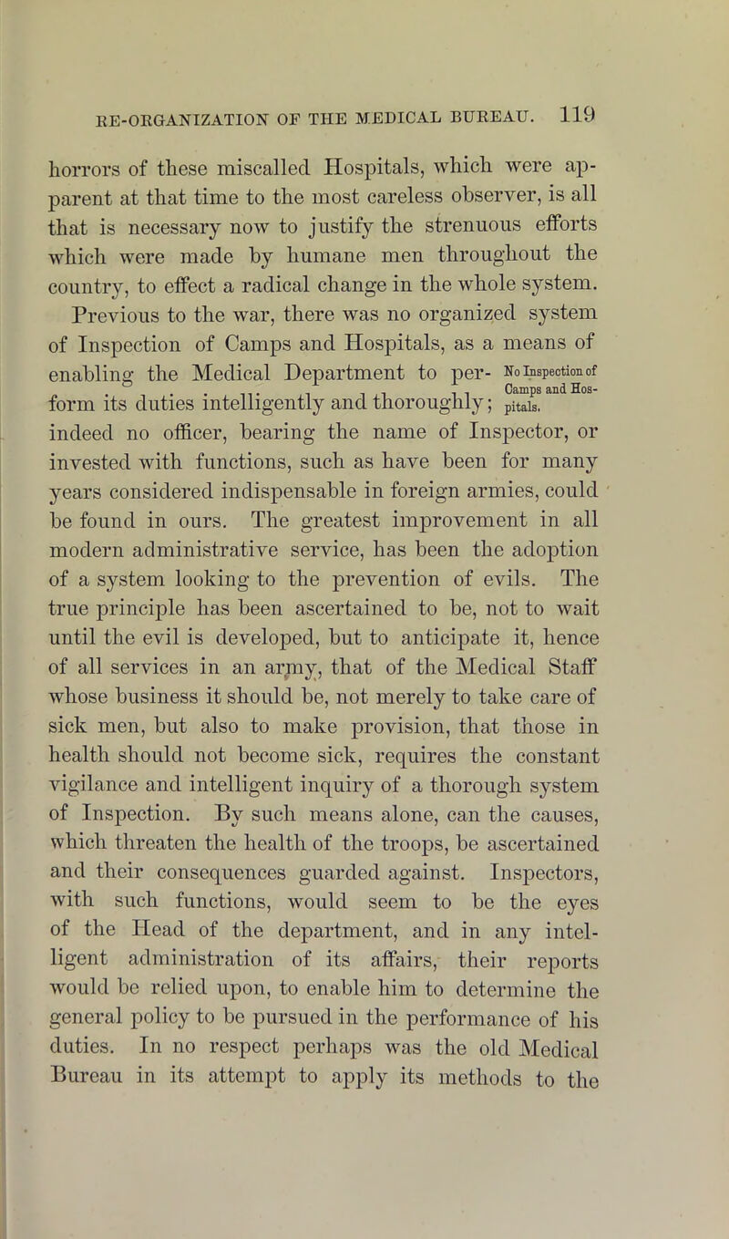 horrors of these miscalled Hospitals, which were ap- parent at that time to the most careless observer, is all that is necessary now to justify the strenuous efforts which were made by humane men throughout the country, to effect a radical change in the whole system. Previous to the war, there was no organized system of Inspection of Camps and Hospitals, as a means of enabling the Medical Department to per- Eo inspection of . . IT 1 1 11 Camps and Hos- form its duties intelligently and thoroughly; pitais. indeed no officer, bearing the name of Inspector, or invested with functions, such as have been for many years considered indispensable in foreign armies, could be found in ours. The greatest improvement in all modern administrative service, has been the adoption of a system looking to the prevention of evils. The true principle has been ascertained to be, not to wait until the evil is developed, but to anticipate it, hence of all services in an army, that of the Medical Staff whose business it should be, not merely to take care of sick men, but also to make provision, that those in health should not become sick, requires the constant vigilance and intelligent inquiry of a thorough system of Inspection. By such means alone, can the causes, which threaten the health of the troops, be ascertained and their consequences guarded against. Inspectors, with such functions, would seem to be the eyes of the Head of the department, and in any intel- ligent administration of its affairs, their reports would be relied upon, to enable him to determine the general policy to be pursued in the performance of his duties. In no respect perhaps was the old Medical Bureau in its attempt to apply its methods to the