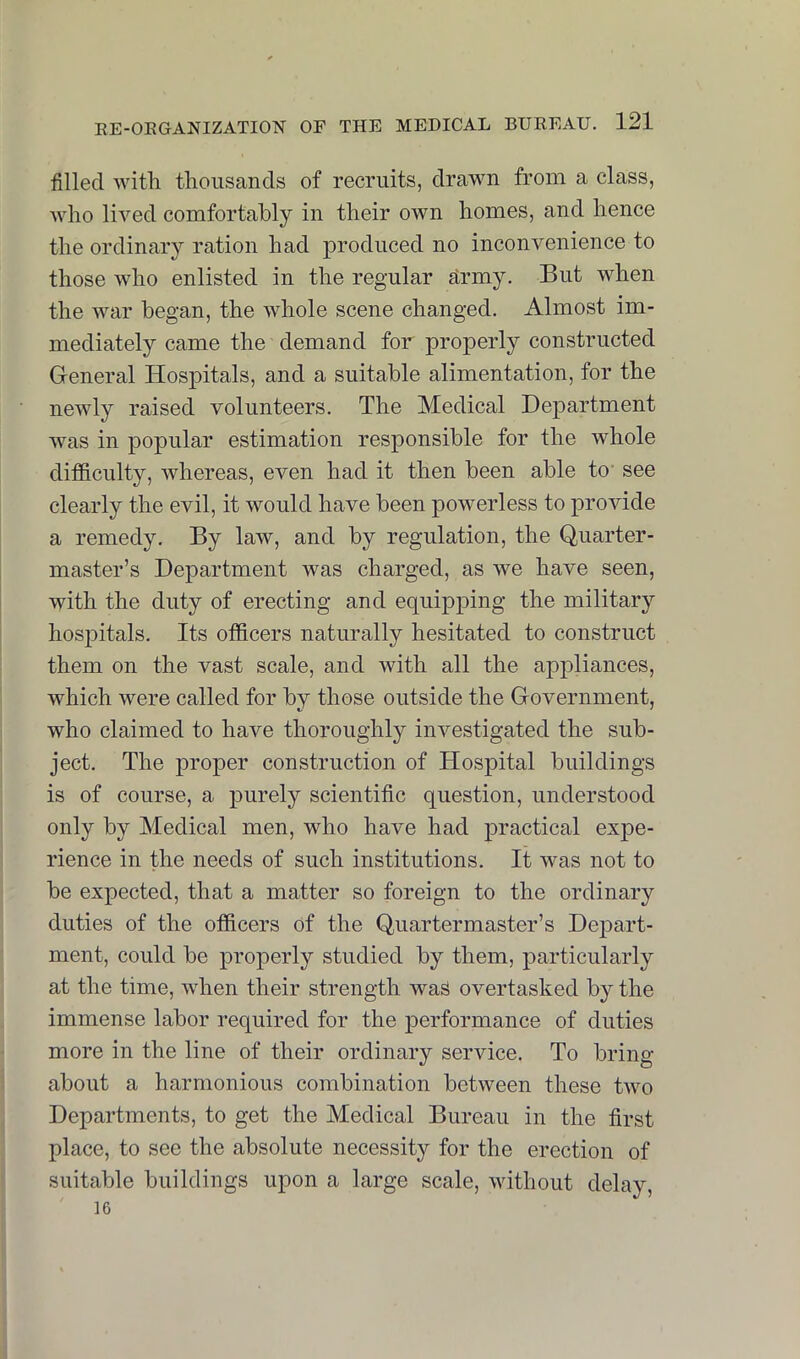 filled with tliousands of recruits, drawn from a class, wlio lived comfortably in their own homes, and hence the ordinary ration had produced no inconvenience to those who enlisted in the regular drmy. But when the war began, the whole scene changed. Almost im- mediately came the demand for properly constructed General Hospitals, and a suitable alimentation, for the newly raised volunteers. The Medical Department was in popular estimation responsible for the whole difficulty, whereas, even had it then been able to’ see clearly the evil, it would have been powerless to provide a remedy. By law, and by regulation, the Quarter- master’s Department was charged, as we have seen, with the duty of erecting and equipping the military hospitals. Its officers naturally hesitated to construct them on the vast scale, and with all the appliances, which were called for by those outside the Government, who claimed to have thoroughly investigated the sub- ject. The proper construction of Hospital buildings is of course, a purely scientific question, understood only by Medical men, who have had practical expe- rience in the needs of such institutions. It was not to be expected, that a matter so foreign to the ordinary duties of the officers of the Quartermaster’s Depart- ment, could be properly studied by them, particularly at the time, when their strength was overtasked by the immense labor required for the performance of duties more in the line of their ordinary service. To bring about a harmonious combination between these two Departments, to get the Medical Bureau in the first place, to see the absolute necessity for the erection of suitable buildings upon a large scale, without delay, 16