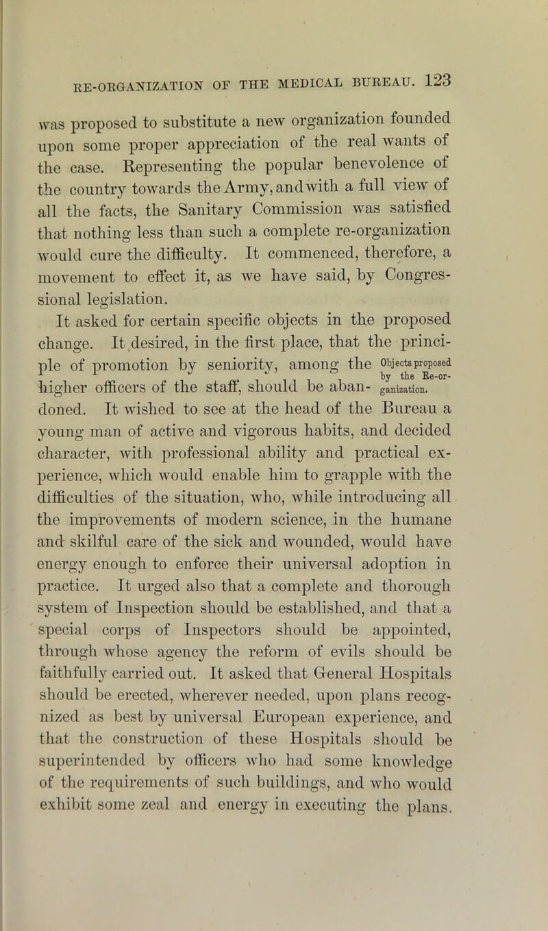 was proposed to substitute a new organization founded upon some proper appreciation of the real wants of the case. Representing the popular benevolence of the country towards the Army, andwith a full view of all the facts, the Sanitary Commission was satisfied that nothing less than such a complete re-organization would cure the difiiculty. It commenced, therefore, a movement to effect it, as we have said, by Congres- sional legislation. It asked for certain specific objects in the proposed change. It desired, in the first place, that the princi- ple of promotion by seniority, among the objects proposed higher otficers of the staff, should be aban- gauization. doned. It wished to see at the head of the Bureau a young man of active and vigorous habits, and decided character, with professional ability and practical ex- perience, which would enable him to grapple with the difficulties of the situation, who, while introducing all the improvements of modern science, in the humane and skilful care of the sick and wounded, would have energy enough to enforce their universal adoption in practice. It urged also that a complete and thorough system of Inspection should be established, and that a special corps of Inspectors should be appointed, through whose agency the reform of evils should be faithfully carried out. It asked that General Hospitals should be erected, wherever needed, upon plans recog- nized as best by universal European experience, and that the construction of these Hospitals should be superintended by officers who had some knowledge of the requirements of such buildings, and who would exhibit some zeal and energy in executing the plans.