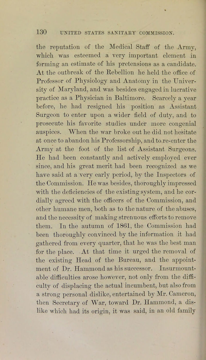 the reputation of the Medical Staff of the Army, which was esteemed a very important element in forming an estimate of his pretensions as a candidate. At the outbreak of the Rebellion he held the office of Professor of Physiology and Anatomy in the Univer- • sity of Maryland, and was besides engaged in lucrative j practice as a Physician in Baltimore. Scarcely a year j before, he had resigned his position as Assistant j Surgeon to enter upon a wider field of duty, and to prosecute his favorite studies under more congenial auspices. When the war broke out he did not hesitate at once to abandon his Professorship, and to re-enter the Army at the foot of the list of Assistant Surgeons. He had been constantly and actively employed ever since, and his great merit had been recognized as we have said at a very early period, by the Inspectors of the Commission. He was besides, thoroughly impressed with the deficiencies of the existing system, and he cor- dially agreed with the officers of the Commission, and other humane men, both as to the nature of the abuses, and the necessity of making strenuous efforts to remove them. In the autumn of 1861, the Commission had been thoroughly convinced by the information it had f gathered from every quarter, that he was the best man for the place. At that time it urged the removal of ' the existing Head of the Bureau, and the appoint- j ment of Dr. Hammond as his successor. Insurmount- | able difficulties arose however, not only from the diffi- \ culty of displacing the actual incumbent, but also from j a strong personal dislike, entertained by Mr. Cameron, , then Secretary of War, toward Dr. Hammond, a dis- like which had its origin, it was said, in an old family