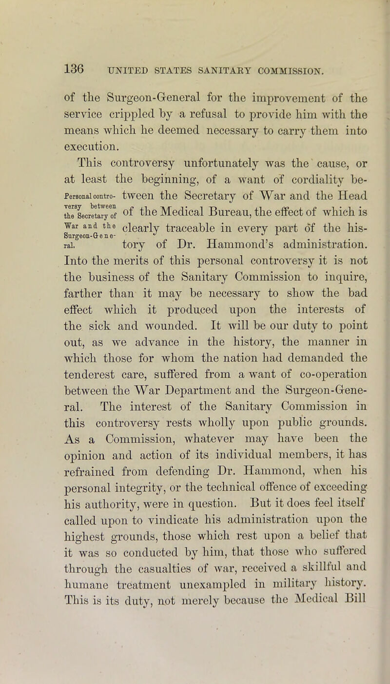 of the Surgeon-Greneral for the improvement of the service crippled by a refusal to provide him with the means which he deemed necessary to carry them into execution. This controversy unfortunately was the cause, or at least the beginning, of a want of cordiality be- PersonaicoEtro- twcon the Secretary of War and the Head thrLoretlTy of ^f the Medical Bureau, the elfect of which is War and the clearly traceable in every part of the his- Surgeon-Q-ene- *' J. rai. tory of Dr. Hammond’s administration. Into the merits of this personal controversy it is not the business of the Sanitary Commission to inquire, farther than it may be necessary to show the bad effect which it produced upon the interests of the sick and wounded. It will be our duty to point out, as we advance in the history, the manner in which those for whom the nation had demanded the tenderest care, suffered from a want of co-operation between the War Department and the Surgeon-Gene- ral. The interest of the Sanitary Commission in this controversy rests wholly upon public grounds. As a Commission, whatever may have been the opinion and action of its individual members, it has refrained from defending Dr. Hammond, when his personal integrity, or the technical offence of exceeding his authority, were in question. But it does feel itself called upon to vindicate his administration upon the highest grounds, those which rest upon a belief that it was so conducted by him, that those who suffered through the casualties of war, received a skillful and humane treatment unexampled in military history. This is its duty, not merely because the Medical Bill