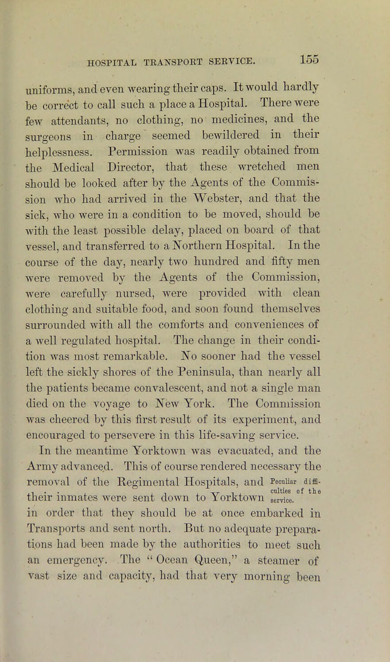 uniforms, and even wearing tlieir caps. It would hardly be correct to call such a place a Hospital. There were few attendants, no clothing, no medicines, and the surgeons in charge' seemed bewildered in their helplessness. Permission was readily obtained from the Medical Director, that these wretched men should be looked after by the Agents of the Commis- sion who had arrived in the Webster, and that the sick, who were in a condition to be moved, should be with the least possible delay, placed on board of that vessel, and transferred to a Northern Hospital. In the course of the day, nearly two hundred and fifty men were removed by the Agents of the Commission, were carefully nursed, were provided with clean clothing and suitable food, and soon found themselves surrounded with all the comforts and conveniences of a well regulated hospital. The change in their condi- tion was most remarkable. No sooner had the vessel left the sickly shores of the Peninsula, than nearly all the patients became convalescent, and not a single man died on the voyage to New York. The Commission was cheered by this first result of its experiment, and encouraged to persevere in this life-saving service. In the meantime Yorktown was evacuated, and the Army advanced. This of course rendered necessary the removal of the Regimental Hospitals, and TeouUar diffi- their inmates were sent down to Yorktown service. * in order that they should be at once embarked in Transports and sent north. But no adequate prepara- tions had been made by the authorities to meet such an emergency. The “ Ocean Queen,” a steamer of vast size and capacity, had that very morning been