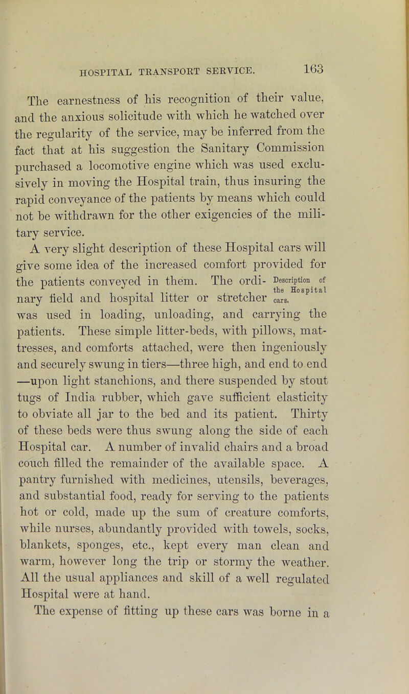 The earnestness of his recognition of their value, and the anxious solicitude with which he watched over the regularity of the service, may be inferred from the fact that at his suggestion the Sanitary Commission purchased a locomotive engine which was used exclu- sively in moving the Hospital train, thus insuring the rapid conveyance of the patients by means which could not be withdrawn for the other exigencies of the mili- tary service. A very slight description of these Hospital cars will give some idea of the increased comfort provided for the patients conveyed in them. The ordi- Description of .IT , the Hospital nary held and hospital litter or stretcher cars, was used in loading, unloading, and carrying the patients. These simple litter-beds, with pillows, mat- tresses, and comforts attached, were then ingeniously and securely swuing in tiers—three high, and end to end —upon light stanchions, and there suspended by stout tugs of India rubber, which gave sufficient elasticity to obviate all jar to the bed and its patient. Thirty of these beds were thus swung along the side of each Hospital car. A number of invalid chairs and a broad couch hlled the remainder of the available space. A pantry furnished with medicines, utensils, beverages, and substantial food, ready for serving to the patients hot or cold, made up the sum of creature comforts, while nurses, abundantly provided with towels, socks, blankets, sponges, etc., kept every man clean and warm, however long the trip or stormy the weather. All the usual appliances and skill of a well regulated Hospital were at hand. The expense of fitting up these cars was borne in a