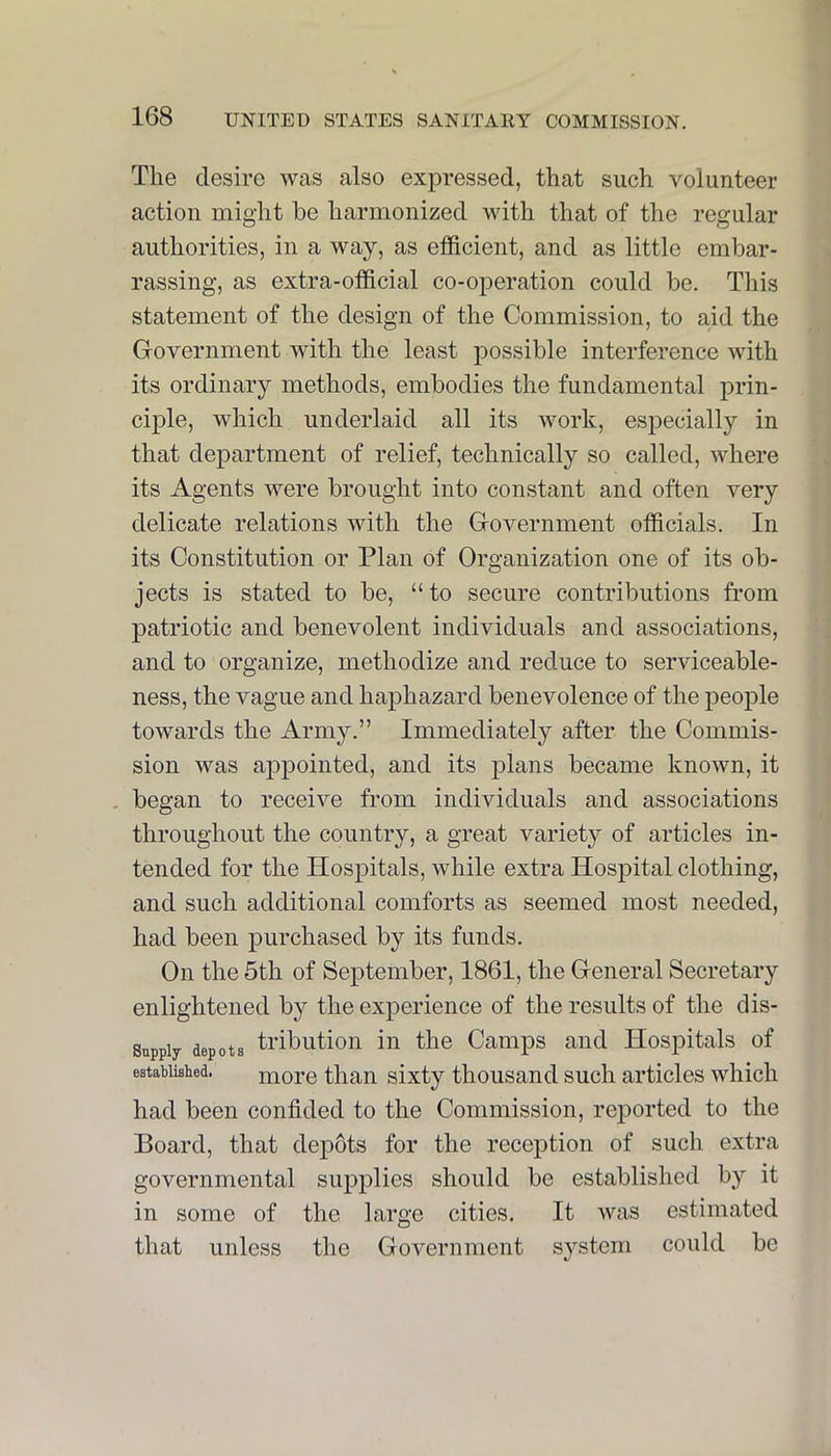 The desire was also expressed, that such volunteer action might be harmonized with that of the regular authorities, in a way, as efficient, and as little embar- rassing, as extra-official co-operation could be. This statement of the design of the Commission, to aid the Government with the least possible interference with its ordinary methods, embodies the fundamental prin- ciple, which underlaid all its work, especially in that department of relief, technically so called, where its Agents were brought into constant and often very delicate relations with the Government officials. In its Constitution or Plan of Organization one of its ob- jects is stated to be, “ to secure contributions from patriotic and benevolent individuals and associations, and to organize, methodize and reduce to serviceable- ness, the vague and haphazard benevolence of the people towards the Army.” Immediately after the Commis- sion was appointed, and its jilans became known, it . began to receive from individuals and associations throughout the country, a great variety of articles in- tended for the Hospitals, while extra Hospital clothing, and such additional comforts as seemed most needed, had been purchased by its funds. On the 5th of September, 1861, the General Secretary enlightened by the experience of the results of the dis- Suppiy depots tributioii in the Camps and Hospitals of established. moro than sixty thousand such articles which had been confided to the Commission, reported to the Board, that dep6ts for the reception of such extra governmental supplies should be established by it in some of the large cities. It was estimated that unless the Government system could be