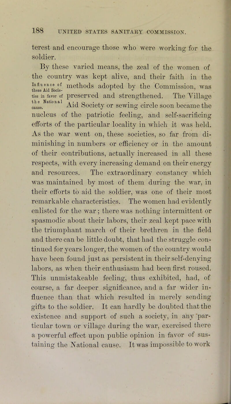 terest and encourage those who were working for the soldier. By these varied means, the zeal of the women of the country was kept alive, and their faith in the methods adopted by the Commission, was these Aid Socie- ^ ^ ties in favor of preserved and strengthened. The Tillage the sitio u & 1 A * 1 oi * *1 1 ii Aid bociety or sewing circle soon became the nucleus of the patriotic feeling, and self-sacrificing efforts of the particular locality in which it was held. As the war went on, these societies, so far from di- minishing in numbers or efficiency or in the amount of their contributions, actually increased in all these respects, with every increasing demand on their energy and resources. The extraordinary constancy which M^as maintained by most of them during the war, in their efforts to aid the soldier, was one of their most remarkable characteristics. The women had evidentlj'^ enlisted for the war; there was nothing intermittent or spasmodic about their labors, their zeal kept pace with the triumphant march of their brethren in the field and there can be little doubt, that had the struggle con- tinued for years longer, the Avomen of the country would have been found just as persistent in their self-denying- labors, as when their enthusiasm had been first roused. This unmistakeable feeling, thus exhibited, had, of course, a far deeper significance, and a far wider in- fluence than that which resulted in merely sending gifts to the soldier. It can hardly be doubted that the existence and support of such a society, in any 'p^ir- ticular town or village during the war, exercised there a powerful effect upon public opinion in faA^or of sus- taining the National cause. It was imi^ossible to work