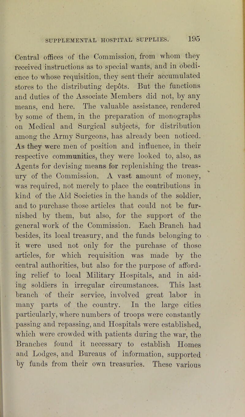 Central offices of the Commission, from whom they received instructions as to special wants, and in obedi- ence to whose requisition, they sent their accumulated stores to the distributing depots. But the functions and duties of the Associate Members did not, by any means, end here. The valuable assistance, rendered by some of them, in the preparation of monographs on Medical and Surgical subjects, for distribution among the Army Surgeons, has already been noticed. As they were men of position and influence, in their respective communities, they were looked to, also, as Agents for devising means for replenishing the treas- ury of the Commission. A vast amount of money, was required, not merely to place the contributions in kind of the Aid Societies in the hands of the soldier, and to purchase those articles that could not be fur- nished by them, but also, for the support of the general work of the Commission, Each Branch had besides, its local treasury, and the funds belonging to it were used not only for the purchase of those articles, for which requisition was made by the central authorities, but also for the purpose of afford- ing relief to local Military Hospitals, and in aid- ing soldiers in irregular circumstances. This last branch of their service, involved great labor in many parts of the country. In the large cities particularly, where numbers of troops were constantly passing and repassing, and Hospitals were established, which were crowded with patients during the war, the Branches found it necessary to establish Homes and Lodges, and Bureaus of information, supported by funds from their own treasuries. These various